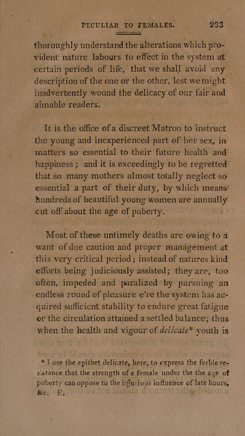 thoroughly understand the alterations which pro- _vident nature labours to effect in the system at certain periods of life, that we shall avoid any _ description of the one or the other, lest we might inadvertently wound the wiahihs of our fair and aimable readers. © It is the Alfie of a discreet Matron to instruct the young and inexperienced part of her sex, in matters so essential to their future health and happiness ; and it is exceedingly to be regretted’ that so many mothers almost totally neglect so essential a part of their duty, by which means’ hundreds of beautiful young women are annually cut off about the age of puberty. Most of these untimely deaths are owing toa want of due caution and proper management at this very critical period; instead of natures kind efforts being judiciously assisted; they are, too often, impeded and paralized by pursuing an endless round of pleasure e’re the’system has ac- quired sufficient stability to endure great fatigue or the circulation attained asettled balance; thus when the health and vigour of delicale* youth is * T use the epithet delicate, here, to express the feeble re- sistance that the strength ofa female under the the age of puberty can oppose to the i ae influence of late hours, feces ) Leer