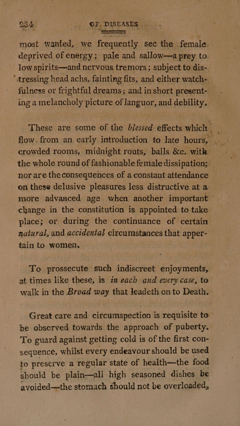 B34 _. OF, DISEASES. &amp; : sf ines - ; “ “ most wanted, we frequently see the female. deprived of energy ; pale and sallow—a prey to. low spirits—-and nervous tremors ; subject to dis- “,tressing head achs, fainting fits, and either watch- fulness or frightful dreams; and in short present- ing a melancholy picture of Janguor, and debility. These are some of the blessed effects which _ 4. - crowded rooms, midnight routs, balls &amp;c. with: the whole round of fashionable female dissipation; _ nor are the consequences of a constant attendance on these delusive pleasures less distructive at a more advanced age when another important © change in the constitution is appointed to take place; or during the continuance of certain natural, and accidental circumstances that apper- tain to women, | To prossecute such indiscreet enjoyments, at times like these, is in each and every case, to walk in the Broad way that leadeth on to Death. Great care and circumspection is requisite to be observed towards the approach of puberty. To guard against getting cold is of the first con- sequence, whilst every endeavour should be used to preserve a regular state of health—the food should be plain—all high seasoned dishes be avoided—the stomach should not be overloaded,