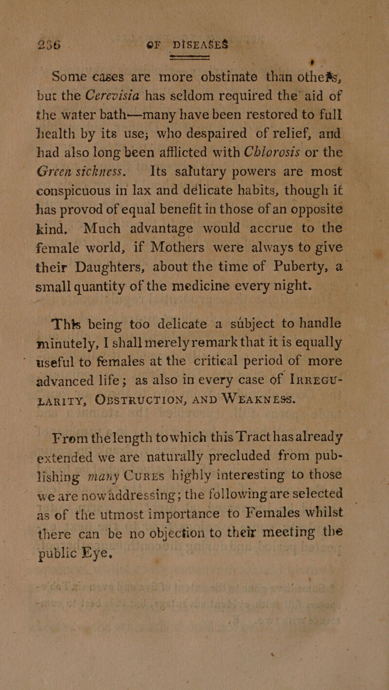 Some cases are more obstinate than bho but the Cerevisia has seldom required the’ aid of the water bath—many have been restored to full health by its use; who despaired of relief, and had also long been afflicted with Chiorosis or the Green sickness. Its salutary powers are most conspicuous in lax and delicate habits, though if has provod of equal benefit in those of an opposité kind. Much advantage would accrue to the female world, if Mothers were always to give their Daughters, about the time of Puberty, a small quantity of the medicine every night. This being too delicate a subject to handle minutely, I shall merely remark that it is equally — ’ useful to females at the critieal period of more advanced life; as also in every case of InREGU- LARITY, OBSTRUCTION, AND WEAKNESS. From thelength towhich this Tract has already extended we are naturally precluded from pub- lishing many Curzs highly interesting to those we are now addressing; the following are selected as of the utmost importance to Females whilst there can be no objection to their meeting the public Eye,