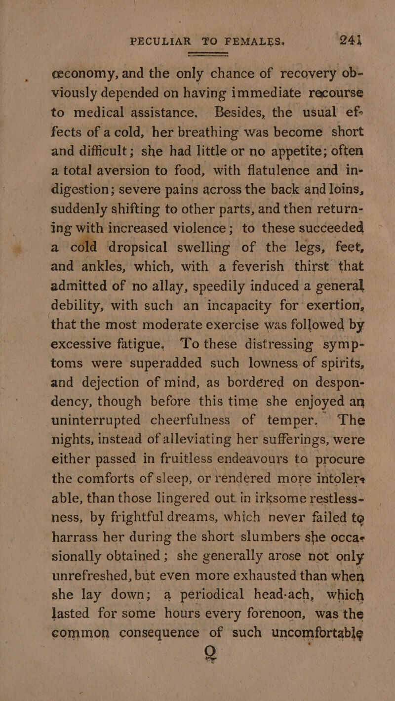 eeconomy, and the only chance of recovery ob- viously depended on having immediate recourse to medical assistance. Besides, the usual ef- fects of acold, her breathing was become short and difficult; she had little or no appetite; often a total aversion to food, with flatulence and in- digestion; severe pains across the back and loins, suddenly shifting to other parts, and then return- ing with increased violence; to these succeeded a céla dropsical swelling of the legs, feet, and ankles, which, with a feverish thirst that admitted of no allay, speedily induced a general debility, with such an incapacity for exertion, that the most moderate exercise was followed by excessive fatigue. To these distressing symp- toms were superadded such lowness of spirits, and dejection of mind, as bordered on despon- dency, though before this time she enjoyed an uninterrupted cheerfulness of temper. The nights, instead of alleviating her sufferings, were either passed in fruitless endeavours to procure the comforts of sleep, or rendered more intolere able, than those lingered out. in irksome restless- ness, by frightful dreams, which never failed te harrass her during the short slumbers she occa sionally obtained; she generally arose not only unrefreshed, but even more exhausted than when she lay down; a periodical head-ach, which lasted for some hours every forenoon, was the common consequence of such uncomfortable Q