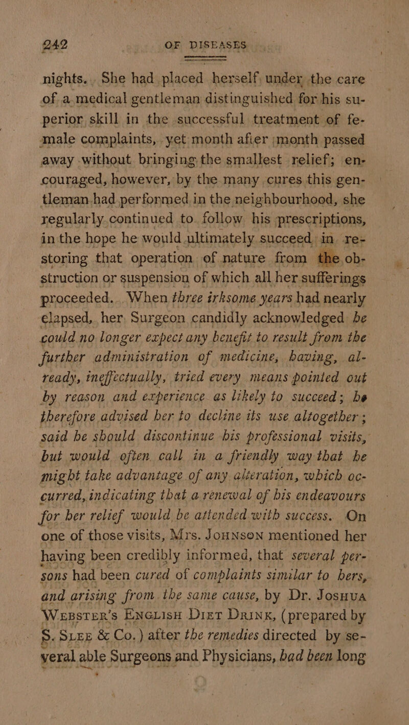 nights. She had placed herself, under the care of a.medical gentleman distinguished for his su- perior skill in the successful treatment of fe- male complaints, yet month afier ;month passed away without bringing the smallest relief; en- couraged, however, by the. many cures this gen- tleman.had performed in the neighbourhood, she regularly.continued to. follow his prescriptions, in the hope he would. ultimately succeed. in. re- storing that operation of nature from the, struction or suspension of which all her. sufferings proceeded... When three irksome years had nearly elapsed, her Surgeon candidly acknowledged be could no longer expect any benefit to result from the further administration of medicine, having, al- ready, ineffectually, tried every means pointed out by reason and experience as likely to succeed ; be therefore. advised her to decline its use altogether ; said be should discontinue bis professional visits, but would often. call in a friendly way that be might take advantage of any alieration, which oc- curred, indicating that a renewal of bis endeavours for ber relief would be attended with success. On one of those visits, Mrs. JouNson mentioned her having been credibly informed, that several per- sons had been cured of complaints similar to bers, and arising from. the same cause, by Dr. Josuua Wesster’s Eneuisu Diet Drink, (prepared by s. SLEE &amp; Co. ) after tbe remedies directed by se- veral able Surgeons j akc Physicians, bad been long