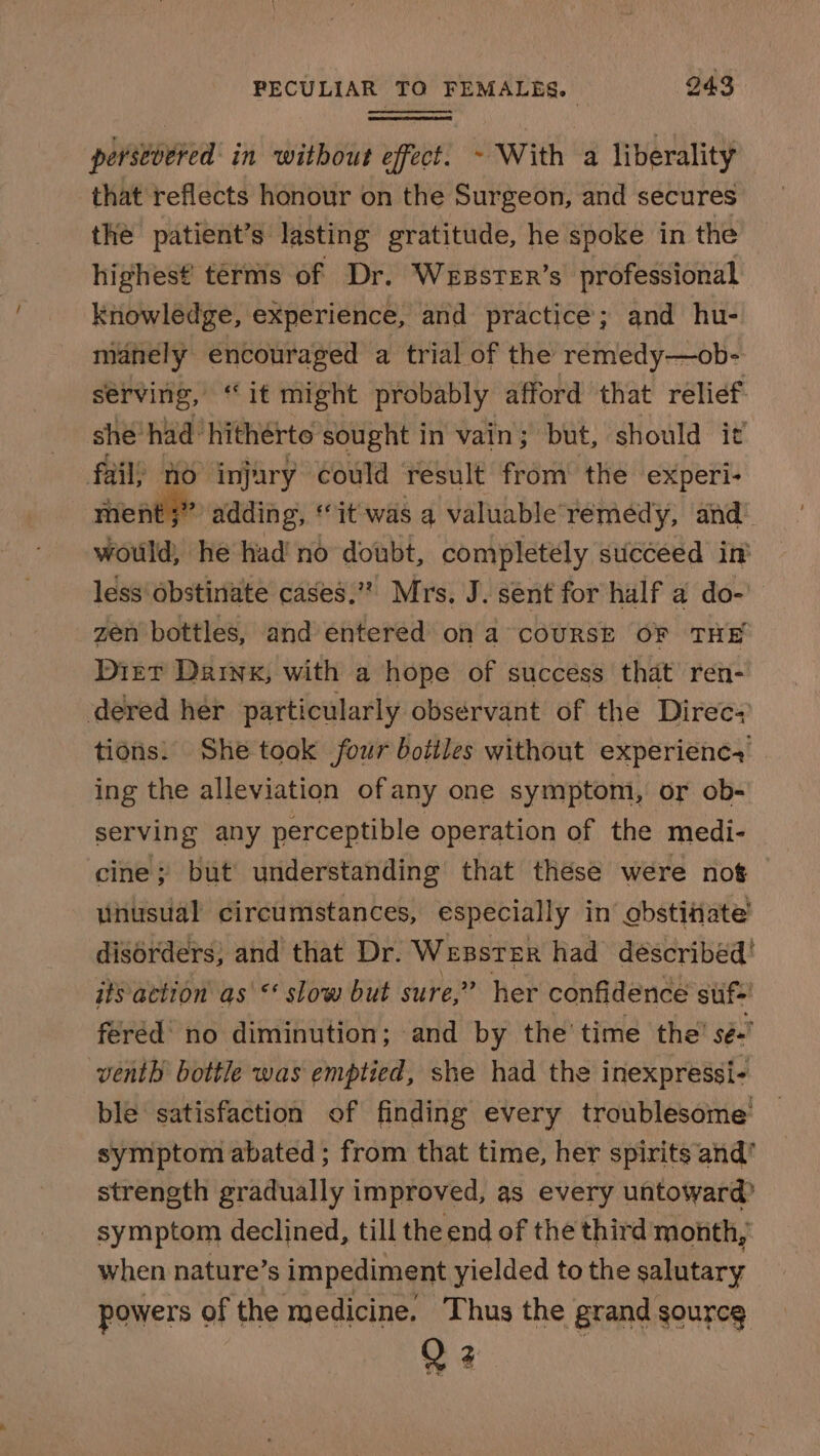 perstvered in without effect. ~ With a liberality that reflects honour on the Surgeon, and secures the patient’s: lasting gratitude, he spoke in the highest terms of Dr. Wesster’s professional knowledge, experience, and practice; and hu- manely encouraged a trial of the remedy—ob- serving, “it might probably afford that relief she’ had hitherto sought in vain; but, should it fail; fo injury could result from’ the experi- ment ;” adding, “it was a valuable'remedy, and’ would, he had’ no doubt, completely succeed int less‘obstinate cases.” Mrs. J. sent for half a do- zen bottles, and entered’ on a coURSE OF THE Diet Daiyx, with a hope of success that’ ren- dered her particularly observant of the Direc- tions: She toak four bottles without experienc ing the alleviation of any one symptomi, or ob- serving any perceptible operation of the medi- cine; but understanding that thése were nog unusual circumstances, especially in’ obstiiate’ disorders; and that Dr. WEBSTER had déscribed! its action as &lt; slow but sure,” her confidence suf-! féréd’ no diminution; and by the' time the’ sé~ venth bottle was emptied, she had the inexpressi- ble satisfaction of finding every troublesome symptom abated; from that time, her spirits and’ strength gradually improved, as every untoward? symptom declined, till the end of the third month, when nature’s impediment yielded to the salutary powers of the medicine. Thus the grand source Q 2