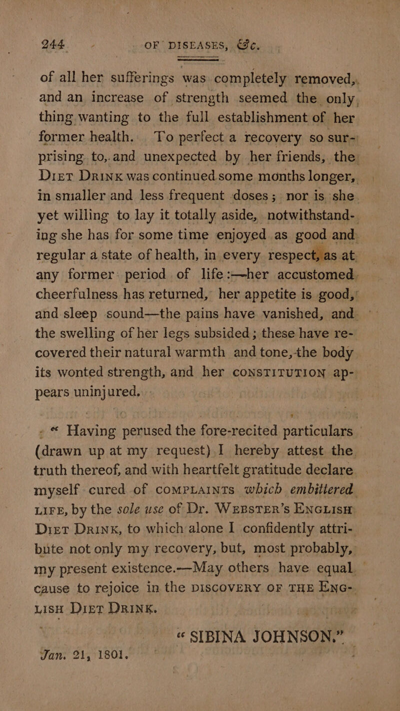 of all her sufferings was completely removed,. and an increase of strength seemed the only, thing wanting to the full establishment of her former health... To perfect a recovery so sur-) prising to,.and unexpected by her friends, the Diet Drinx was continued some months longer, in smaller and less frequent doses; nor is she yet willing to lay it totally aside, notwithstand- ing she has for some time enjoyed as good and regular a state of health, in every respect, as any former: period of life:—her accustomed. cheerfulness has returned, her appetite is good,’ and sleep sound—the pains have vanished, and — the swelling of her legs subsided ; these have re- covered their natural warmth and tone,the body its wonted strength, and her consTITUTION ap- pears uninjured. - “ Having perused the fore-recited particulars (drawn up at my request).I hereby attest the truth thereof, and with heartfelt gratitude declare myself cured of comptaints which embittered LIFE, by the sole use of Dr. WEBSTER’s ENGLISH: Diet Drink, to which alone I confidently attri- bute not only my recovery, but, most probably, my present existence.—May others have equal cause to rejoice in the DISCOVERY OF THE ENG- LisH Diet DRINK. « SIBINA JOHNSON,” — Jan. 21, 1801,