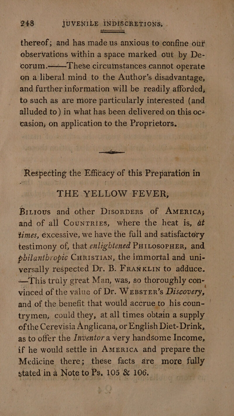 thereof; and has made us anxious to confine ou observations within a space marked out by De- corum.——T hese circumstances cannot operate on a liberal mind to the Author’s disadvantage, and further information will be readily afforded, to such as are more particularly interested (and alluded to) in what has been delivered on this oc casion; on application to the Proprietors. Respecting the Efficacy of this Preparation in THE YELLOW FEVER; Bitrous and other Disorpers of AMERICA; and of all Countries, where the heat is, at times, excessive, we have the full and satisfactory testimony of, that enlightened PutLosopHer, and philanthropic Curist1an, the immortal and uni- versally respected Dr. B. Fran xuin to adduce. —This truly great Man, was, so thoroughly con- vinced of the value of Dr. WrsstER’s Discovery, and of the benefit that would accrue to his coun- | trymen, could they, at all times obtain a supply of the Cerevisia Anglicana, or English Diet- Drink, as to offer the Inventor a very handsome Income, if he would settle in America ahd prepare the Medicine there; these facts dre more fully stated in a Note to Ps, 105 &amp; 106.