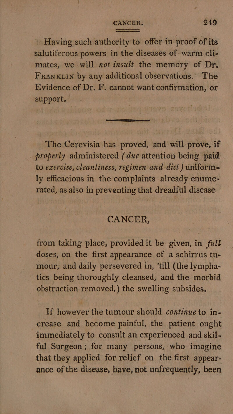 CANCER. 949 Having such authority to offer in proof of its salutiferous powers in the diseases of warm cli- mates, we will not insult the memory of Dr. FRANKLIN by any additional observations. The Evidence of Dr. F. cannot want confirmation, or support. Se ACE The Cerevisia has proved, and will prove, if _ properly administered (due attention being paid . to exercise, cleanliness, regimen and diet ) iniform- ly efficacious in the complaints already enume- rated, as also in preventing that dreadful disease CANCER, from taking place, provided it be given, in full doses, on the first appearance of a schirrus tu- mour, and daily persevered in, ’till (the lympha- tics being thoroughly cleansed, and the morbid © obstruction removed,) the swelling subsides. If however the tumour should continue to in- crease and become painful, the patient ought immediately to consult an experienced and skil- ful Surgeon; for many persons, who imagine that they applied for relief on the first appear- ance of the disease, have, not unfrequently, been