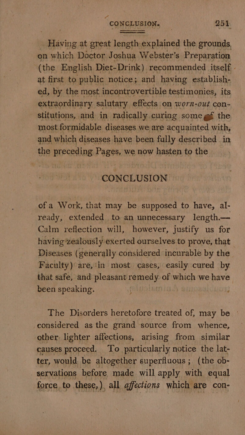 CONCLUSION. 251. . Having at great length.explained the grounds. on which Doctor Joshua Webster’s Preparation (the English Diet-Drink) recommended itself, at first to public notice; and having establish- ed, by the most incontrovertible testimonies, its extraordinary salutary effects on worn-out con- stitutions, and in radically curing some g§ the most formidable diseases we are acquainted with, and which diseases have been fully described in the preceding lass we now hasten to the CONCLUSION of a Work, that may be supposed to have, al- ready, extended to an unnecessary length.— Calm reflection will, however, justify us for having zealously exerted ourselves to prove, that _ Diseases (generally considered incurable by the Faculty) are,'in most cases, easily cured by that safe, and pleasant remeny of which we have been speaking. rely bay SH } The Disorders heretofore treated of, may be _considered as the grand source from whence, other, lighter affections, arising from similar causes proceed. To particularly notice the lat- ter, would. be altogether superfluous ; (the ob- servations before made will apply with equal force. to. these, ), all. affections which are con-