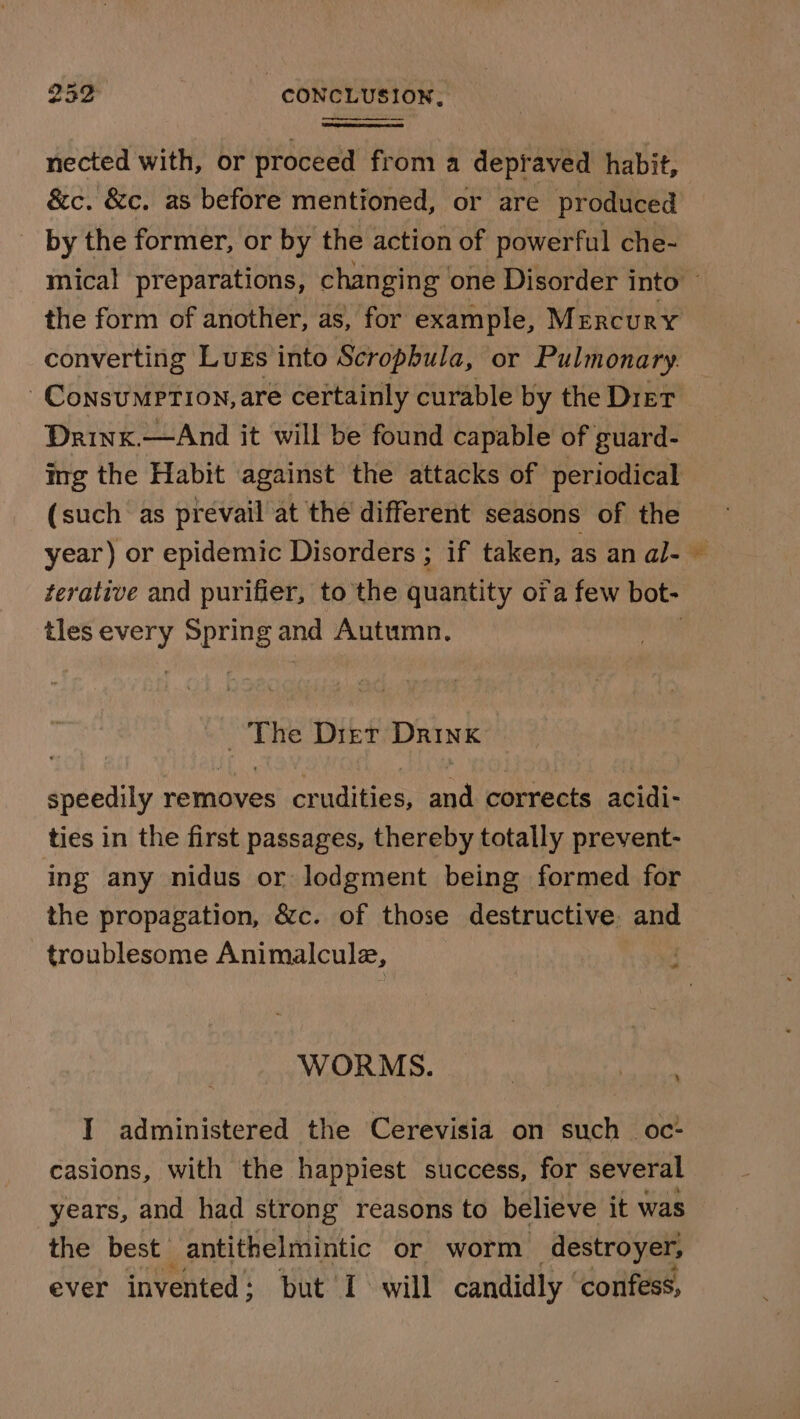 nected with, or proceed from a depraved habit, &amp;c. &amp;c. as before mentioned, or are produced the form of another, as, for example, Mercury converting Lugs into Scropbula, or Pulmonary. Consumption, are certainly curable by the Dier Drinx.—And it will be found capable of guard- ing the Habit against the attacks of periodical (such as prevail at the different seasons of the year) or epidemic Disorders ; if taken, as an al- terative and purifier, to the quantity ora few bot- tles = ate and Autumn. _ The Dier Drink speedily removes crudities, and corrects acidi- ties in the first passages, thereby totally prevent- ing any nidus or lodgment being formed for the propagation, &amp;c. of those destructive. and troublesome Animalcule, ’ F WORMS. % I administered the Cerevisia on such _ oc: casions, with the happiest success, for several years, and had strong reasons to believe it was the best antithelmintic or worm destroyer, ever invented ; but I will candidly | confess, #