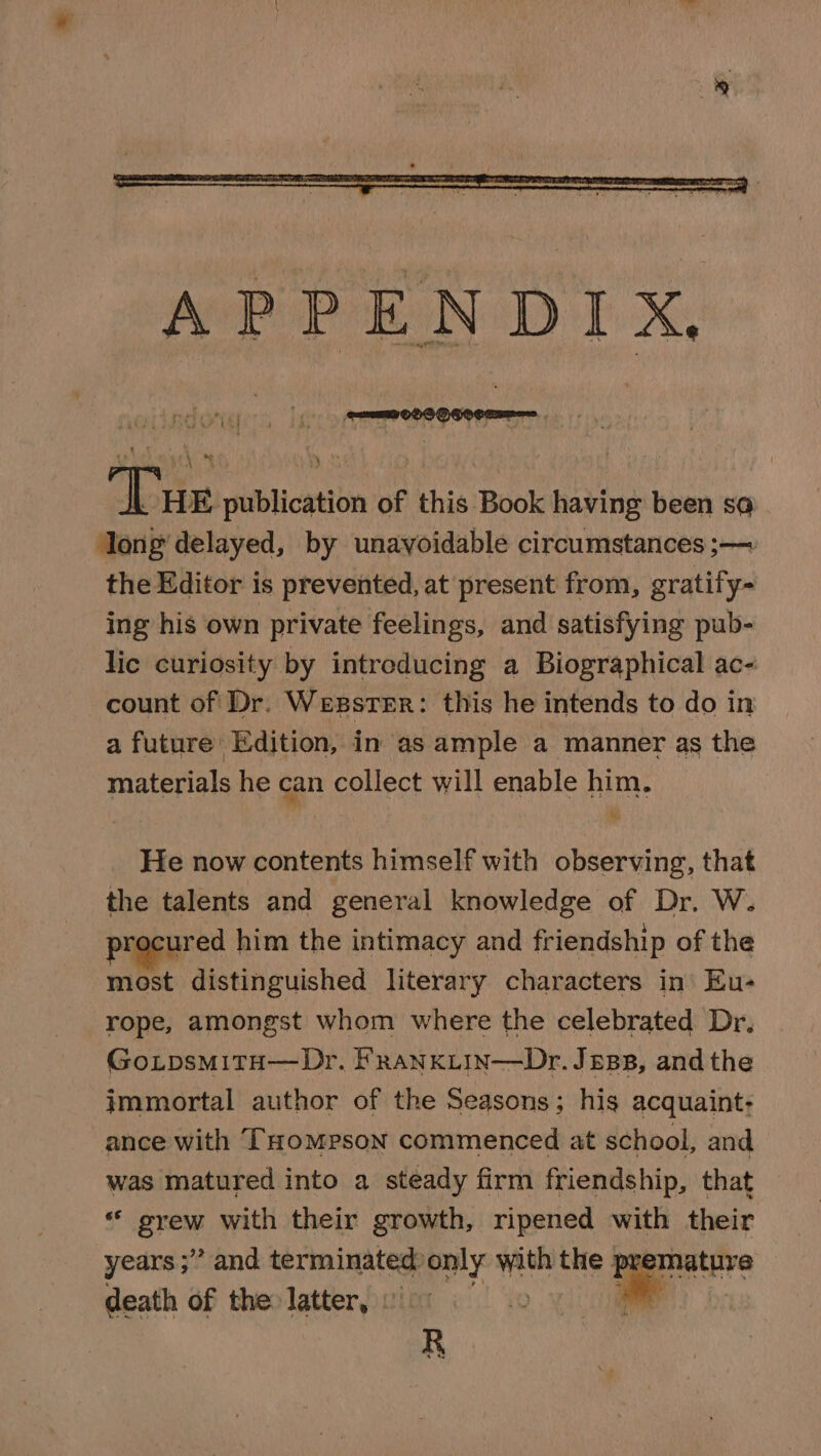 ADEE publication of this Book having been so . ong delayed, by unavoidable circumstances ;— the Editor is prevented, at present from, gratify- ing his own private feelings, and satisfying pub- lic curiosity by introducing a Biographical ac- count of Dr. WexsTer: this he intends to do in a future: Edition, in as ample a manner as the materials he can collect will enable him. He now contents himself with observing, that the talents and general knowledge of Dr. W. procured him the intimacy and friendship of the most distinguished literary characters in Eu- rope, amongst whom where the celebrated Dr, Go.psmitH—Dr. f’ranxiin—Dr. Jess, and the immortal author of the Seasons; his acquaint: ance with THompson commenced at school, and was matured into a steady firm friendship, that “ grew with their growth, ripened with their years ;” and ernie ons she the re death of the latter, © R