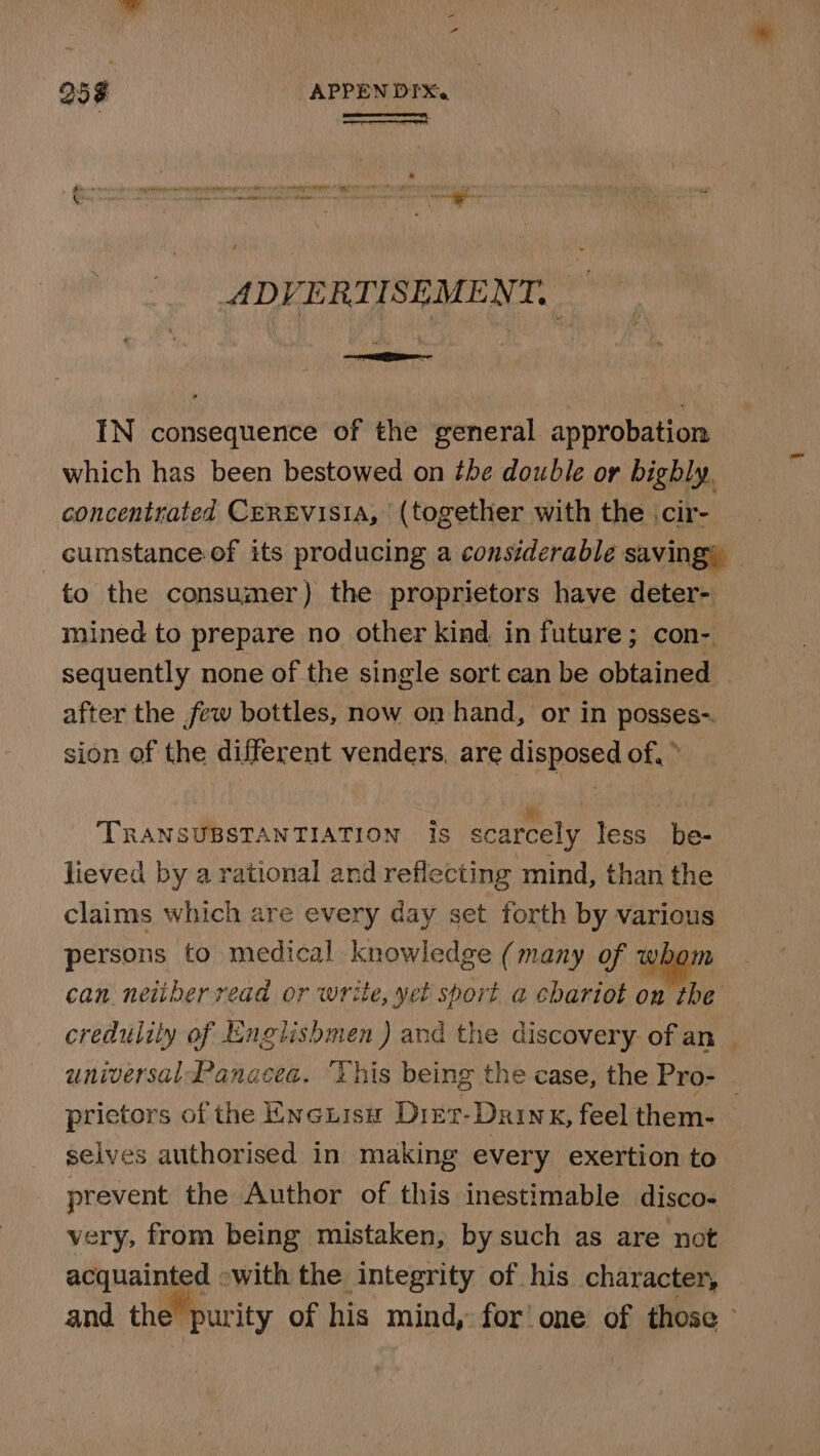 25 z APPEN DIX. ( ot sons sat oe ADVERTISEMENT. IN consequence of the general approbation which has been bestowed on the double or bighly. concentrated CeREvisia, (together with the .cir- to the consumer) the proprietors have deter- mined to prepare no other kind in future; con- after the few bottles, now on hand, or in posses-. sion of the different venders, are disposed of, » TRANSUBSTANTIATION Is scarcely less be- lieved by a rational and reflecting mind, than the claims which are every day set forth by various persons to medical knowledge (many of whom can. neither read or write, yet sport a chariot on vie credulity of Englishmen ) and the discovery. of an universal Panacea. “Vhis being the case, the Pro- selves authorised in making every exertion to prevent the Author of this inestimable disco- very, from being mistaken, by such as are not acquainted -with the integrity of his character, New