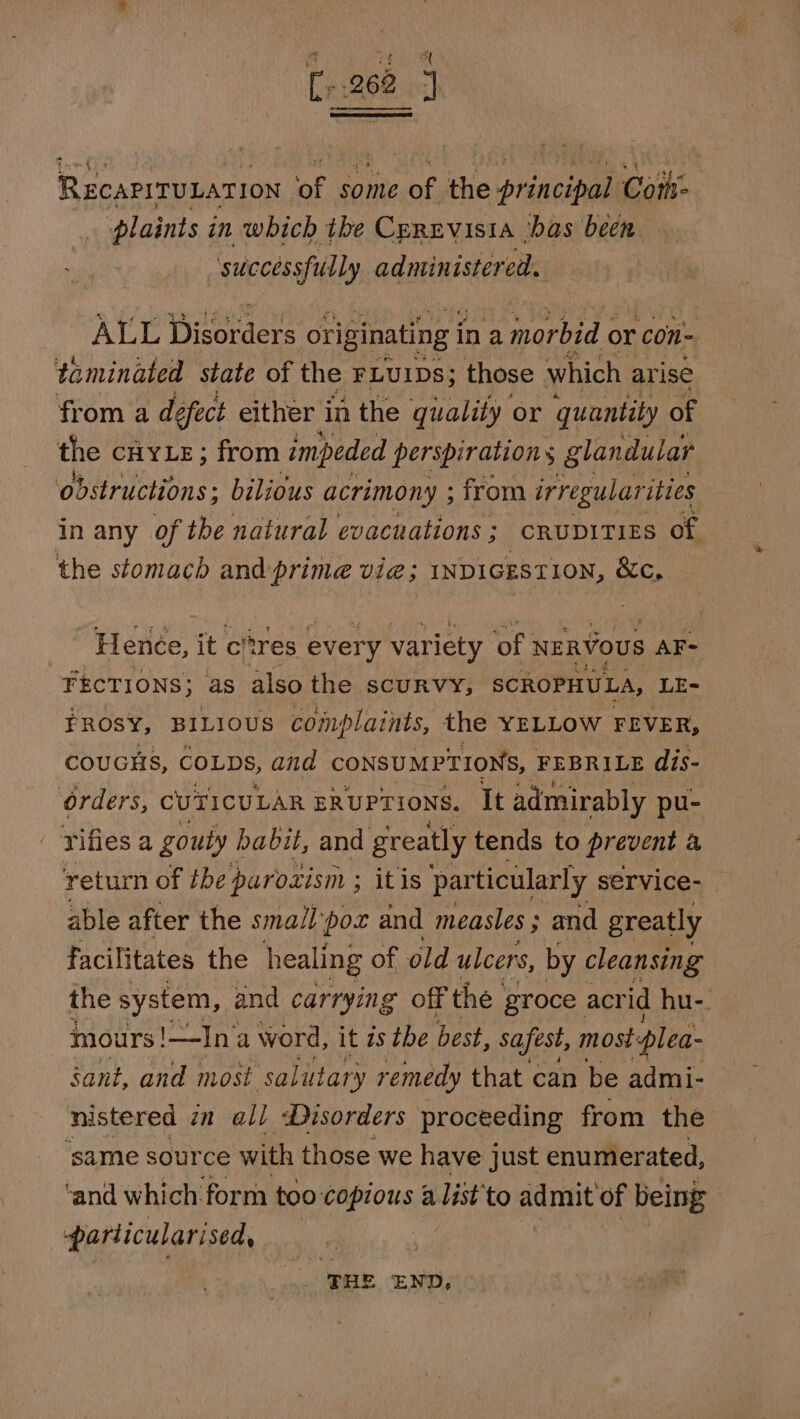 at 262 J RecariTULATION of some of the principal Coit plaints in which the Cprevisia ‘bas been successfully adantnsterate AE Diseracr: originating ina morbid or con- taminated state of the FLUIDS; those which arise from a defect either in the quality or quantity of the CHYLE; from impeded perspiration glandular ‘obstructions; bilious acrimony ; ; from irregularities in any of the natural evacuations ; CRUDITIES of. the stomach and: prime vie; 1nDiGESTION, &amp;c, | Henée, it citres every variety of NERVOUS AF- ¥FECTIONS; as also the SCURVY, SCROPHULA, LE- FROSY, BILIOUS complaints, the YELLOW FEVER, COUGHS, COLDS, and CONSUMPTIONS, FEBRILE dis- Orders, CUTICULAR ERUPTIONS. It admirably pu- rifles a gouty habit, and greatly tends to prevent a return of the parozism ; ; itis particularly service-_ able after the smallpox and measles ; and greatly facilitates the healing of old ulcers, by cleansing the system, and carrying off the groce acr id hu-. mours! !—In'a word, it zs the best, safest, most-plea- sant, and most ‘salittary remedy that can be admi- nistered zn all Disorders proceeding from the ‘same source with those we have just enumerated, ‘and which form too copious a igi to admit of being particularised, THE ‘END,