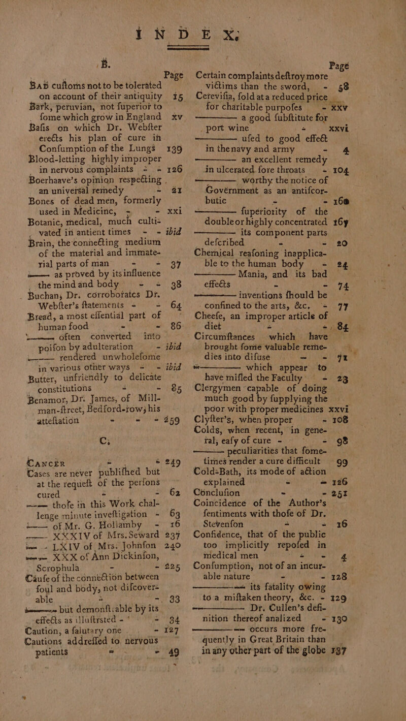 B. BaB cuftorhs not to be tolerated Bark, peruvian, not fuperior to _ fome which growin England xv Bafis on which Dr. Webfter ere€ts his plan of cure in Confumption of the Lungs Blood-letting highly improper _ innervous complaints = + Boerhaave’s opinion respecting . an universal remedy ~ aI Bones of dead mén, formerly used in Medicinc, = - Botanic, medical, much culti- _ vated in antient times - - ibid Brain, the conne€ting medium of the material and immate- yial parts of man - - 37 ———. aS proved by itsinfluence _themindand body’ - = 38 _ Buchan, Dr. corroborates Dr. Webfter’s ftatements - = 64 Bread, a most effential part of =” humanfood — - - 86 ‘i. Often converted into poifon by adulteration —_ -_— ibid _--—- rendered unwholefome in various other ways = - ibid Butter, unfriendly to delicate constitutions a a ae Benamor, Dr: James, of Mill- man-ftreet, Bedford-row; his atteftation - - «+ 259 OF CANCER Nene &amp; 249 Cases are never publifhed but at the requeft of the perfons cured SR a tih —--— thofe in this Work chal- lenge minute inveftigation - 63 i. of Mr. G. Hollamby - 16 —— XXXIV of Mrs. Seward im - LXIV of Mrs. Johnfon weve XXX of Ann Dickinfon, Scrophula ~ - 225 Caufe of the conneftion between foul and body, not difcover= able Rei . -, 33 bene but demonftiable by its effeéts as illuftrsted - ° = 34 Caution, a falutary one . - 127 Cautions addreffed to, nervous patients — =. - 49 | Page Certain complaints deftroy more _vidtims than the sword, - 58 Cetevifia, foldata reduced price __ for charitable purpofes = xxv —— a good {ubftitute for _ port wine = —— ufed to good effect in thenavy and army - an excellent remedy in ulcerated fore throats = 104 ————. worthy the notice of Govérnment as an antifcor- butic = - 160 {uperiority of the doubleorhighly concentrated 169 ——_————. its component parts _ defcribed - - 20 Chernical reafoning inapplica- ! ble to the human body = 24 ——_—— Mania, and its bad effects XXVL + ong inventions fhould be confined to the arts, &amp;c. = 77 Cheefe, an improper article of diet - Circumftances which have brought fome valuable reme- ‘ dies into difuse = —- = 49% “———— which appear to _ have mifled the Faculty) = 23 Clergymen ‘capable of doing much good by fupplying the poor with proper medicines xxvi Clytter’s, when proper - 108 Colds, when recent, in gene- tal, eafy of cure - ere peculiarities that fome- tires render acure difficult 99 = 71 explained ~ = 126 Conclufion &gt; - 251 Coinciderice of the Author’s | fentiments with thofe of Dr. Stevenfon = ~ Confidence, that of the public too implicitly repofed in medical men a ee - Confumption, not of an incur- able nature “ - 128 —-+ its fatality owing to a miftaken theory, &amp;c. - 129 Dr. Cullen’s defi- nition thereof analized - 139 “— occurs more fre- quently in Great Britain than in any other part of the globe 137