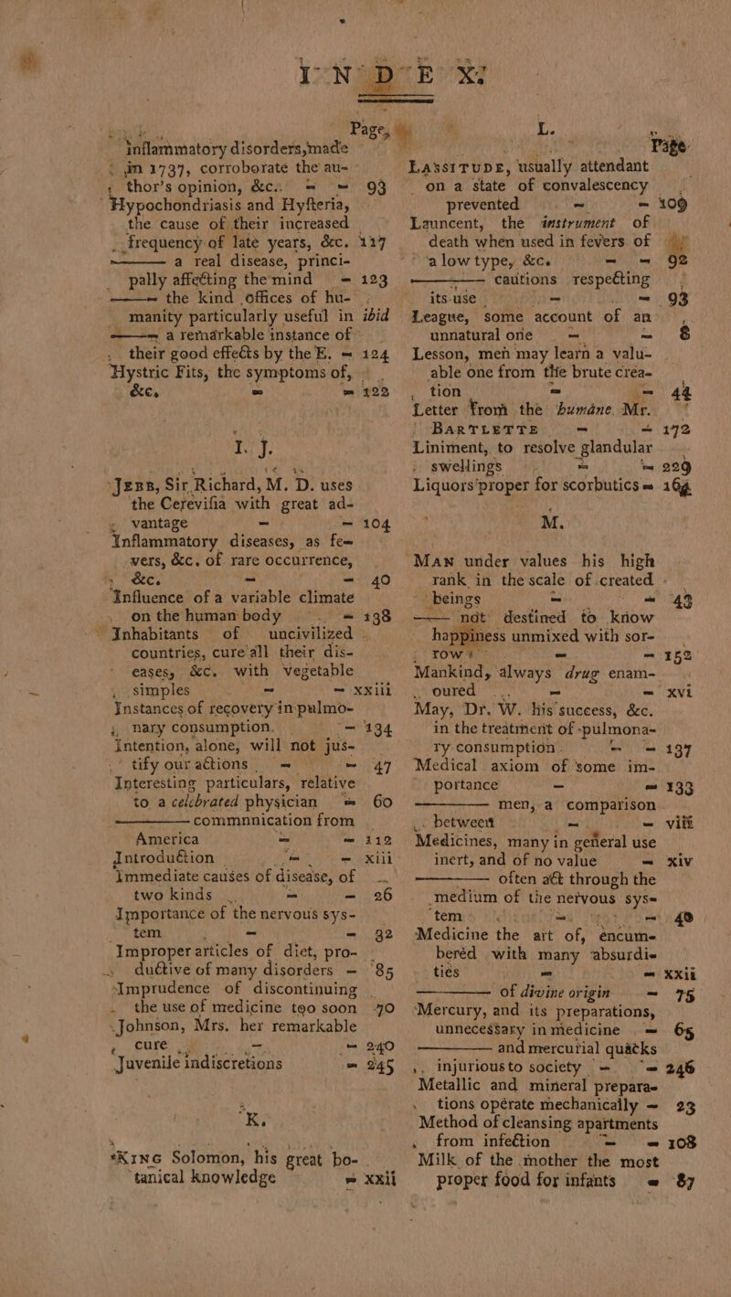 bent hiel . Page L. fy “Inflammatory disorders,made — . Page: . dn 1737, corroborate the au- LAssITUDE, usually attendant , thor’s opinion, &amp;c.;. = = 93 | ona state of convalescency Hypochondriasis and Hyfteria, prevented ~ = 109 the cause of their increased =~» Launcent, the dastrument of _ frequency of late years, &amp;c. 127 death when used in fevers of a real disease, princi- ‘alowtypey &amp;ce = = 9B pally affeting themind = 123 cautions respeéting —~ the kind offices of hu- its use - - 93 _ manity particularly ; useful in ibid League, some account of an ehh ——= a remarkable instance off. unnatural one = alia “their good effeéts by the E. = 124 Lesson, men may learn a valu- ‘Hystric Fits, the symptoms of, able one from Lg brutecrea- &amp;e, = = 2722 . tion — 44 Letter From the Abide Mr. mn whi 4 | BaRTLETTE - = 1972 I. J. Liniment, to resolve Lapeer swellings a sd 229 “Jess, Sir Richard, M. D. uses Liquors’proper for acdrbutics' 164 ‘the Cerevifia with great ad- ‘ y vantage - — 104 M. Inflammatory diseases, as fee . vers, &amp;c. of rare occurrence, | §=MaAwn under values his high i, Ste. ~ = 40 rank in the scale of created. - “Influence of a variable climate __ beings ie 4 onthe human body §. = 138 —— nat Bases to know ‘Inhabitants of uncivilized - happiness auaixed with sor- countries, cure’all their dis- row: = 152 eases, &amp;C. with vegetable Mankind, always wer enam- simples - “(Xe 1N | SM oured: ), Ri = XV Instances of recovery in:pulmo- May, Dr. W. his success, &amp;c. ;, Rary consumption, — “= 194 in the treatment of - -~pulmona- Intention, alone, will not jus- ry consumption . - = 137 tify our aétions | = ‘= 47 Medical axiom of ‘some im- Interesting particulars, telative portance - = ¥33 to a celebrated physician = 60 men, a comparison - commmnnication from _ betweeit ot =- vill America - m 112 Medicines, many in general use introduction _ - — Xili inert, and of no value = xiv ‘Immediate causes of disease, AO Nn often aét through the two kinds = = 26 medium of tie nervous sys= Importance of the nervous sys- ‘tems sls er) tem ; - - 92 Medicine the art of, encume ‘Improperarticles of diet, pro- - beréd with many &lt;absurdi« . duétive of many disorders - 85 ties - = XXil -Imprudence of discontinuing of divine origin — 75 . the use of medicine too soon 0 ‘Mercury, and its preparations, Johnson, Mrs. her remarkable unneces$ary inmedicine . = I ae es = 240 and mercurial Teg Juvenile indiscretions = 245 ,. injuriousto society _ = 246 Metallic and mineral prepara- 3 -__tions opérate mechanically ~ 23 K. Method of cleansing apartments , from infetion 7) 3°) a 708 ‘Kine Solomon, his great bo- - Milk of the mother the most ‘tanical knowledge = xxii proper food for infants = 87