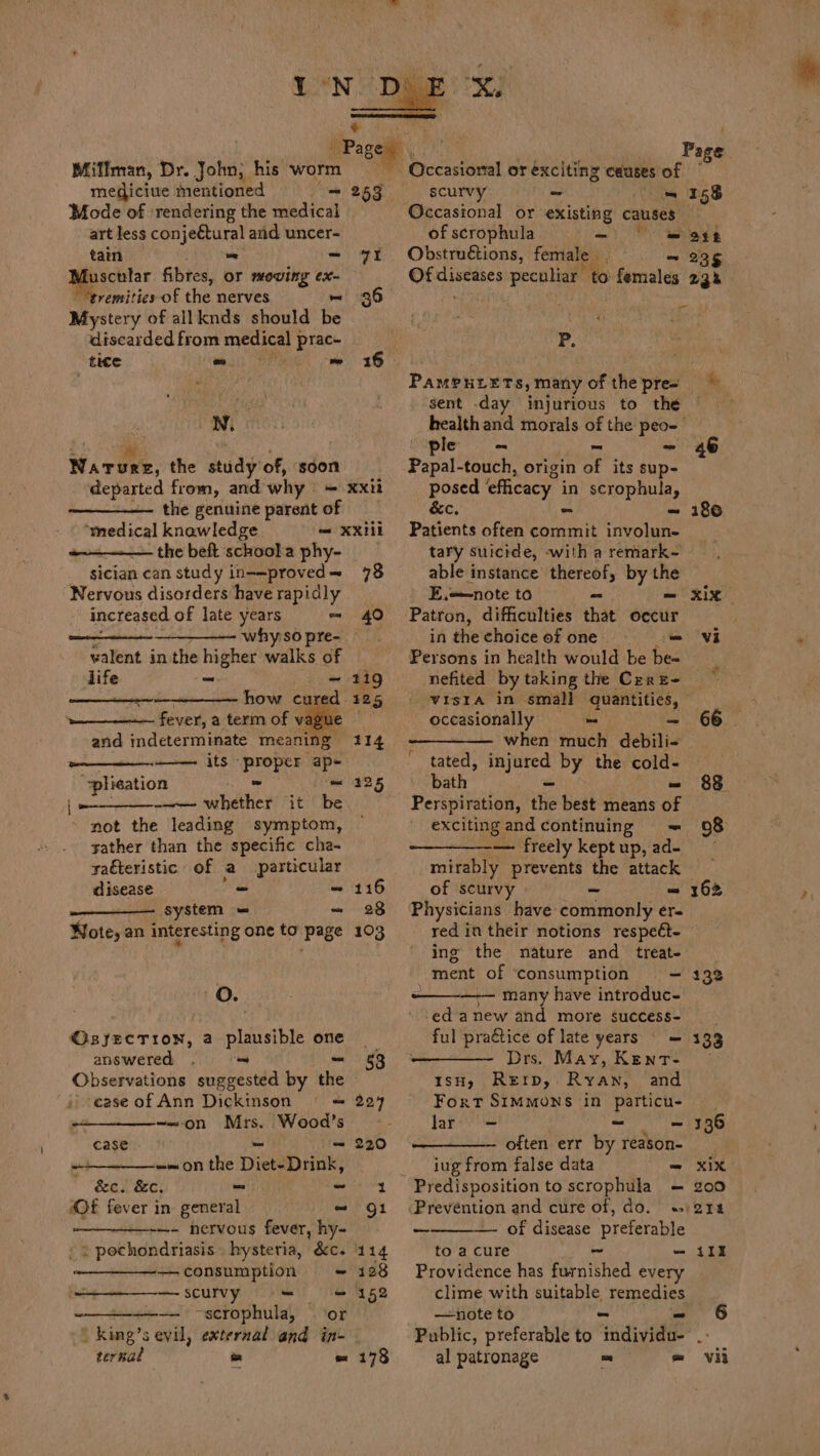 tain oe ~ a fibres, or mowing ex- remities of the nerves ~ Mystery of allknds should be discarded from medical } prac- tice o- rie ~~ N. Wireek, the study of, sdon Bem Page Occasional or exciting causes of — 253 scurvy - om 155 Occasional or existing causes of scrophula - | mass 7% Obstruétions, female ~ 235 Of caret! peculiar Mis females 233 36 . | P. 16 the genuine parent of ‘medical knawledge — xxiil the beft schoola phy- sician can study in--proved= 78 Nervous disorders have rapidly increased of late years = 40 + why so pre- valent in the higher walks of life - ~ 119 cee how cured 125 fever, a term of vague and indeterminate meaning 114 its proper ap- “plication - = 225 —— whether it be not the leading symptom, sather than the specific cha- saéteristic of a particular disease - ~ 116 system = - 28 Note, an interesting one to page 103 oO. Osyecrion, a le one answered . ~ 53 Observations sogeecila by the case of Ann Dickinson | = 224 -—on Mrs. Wood’s’ - case bes - 220 _ -~on the Diet-Drink, &amp;c. &amp;c. _ nitty nag Of fever in general ~ Qi —- nervous fever, hy- » = pochondriasis . hysteria, &amp;c. 114 « —consumption + 128 —scurvy =“ = 152 ———— ~scrophula, or kimg’s evil, external and in- PaMeuLEts, many of the pre sent day injurious to the le ~ - Papal-touch, origin of its sup- posed ‘efficacy. in scrophula, &amp;c, = -~ Patients often commit involun- tary suicide, -with a remark- able instance thereof, by the E,—note to - he Patron, difficulties that occur inthechoiceofone = == Persons in health would be be« nefited by taking the Cer E- tated, seth by the cold- bath om Perspiration, the best means of exciting and continuing = — freely kept up, ad- mirably prevents the attack of scurvy - - Physicians have commonly er- red in their notions respeét- ing the nature and treat- ment of ‘consumption = ———— many have introduc- ed anew and more success- ful praétice of late years = = Drs. May, Kent- IsH, Rerrp, Ryan, and Fort SIMMONS in particu- lar = ~ ~ often err by reason- _ jug from false data - Predisposition to scrophula = Prevention and cure of, do. « ————- of disease preferable to a cure ~ a Providence has furnished every clime with suitable remedies —note to Public, preferable to Te 186 98 162 132 133