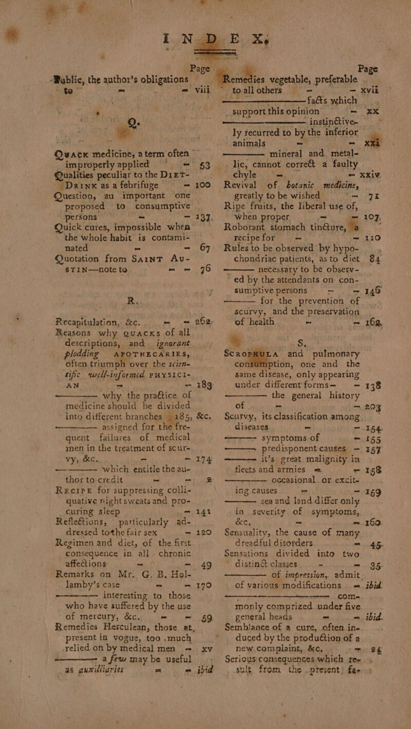 “Public, the anshort $ phleanany Qvate med ieigey aterm often © improperly applied § @ualities peculiar to the Di ET- _Drinx as a febrifuge - Question, an important one proposed to consumptive persons - - Quick cures, impossible when* the whole habit is contami- nated = es Quotation from Saint Auv- 8TIN—note to mo §3 100 Ri Recapitulstion, &amp;c. - Reasons why quacks of all descriptions, and ignerant plodding APOTHECARIES, often triumph over the scien- ‘tific well-informed PHYSICI- AN = A 88 the praftice of medicine should be divided into different branches _ 185, &amp;c. ~~ assigned for the fre- quent Faliie of medical men in the treatment of scur- vy, &amp;c. - — 174 which entitle the au- thor to credit _ Pal Recipe for suppressing colli- quative night sweats and pro- curing sleep om 14i Refleétions, particularly ad- dressed tothe fair sex —~ 120 Regimen and diet, of the first consequence in all’, chronic affections: - Remarks on Mr. C. ‘2B. Hol- lamby’s case - — 190 interesting to those who have suffered by the use of mercury, &amp;c. yA Remedies Herculean, those at, resent in vogue, too .much relied on by medical men = a few may be useful as guxilliaries = = ibid 183 —s 49 59 faéts which _ Support this opinion’ - ly recurred to byt the inferior animals - ~ mineral and metal- . lic, cannot corre a faulty xx chyle =. - XXIV Revival of. botanic medicine, greatly to be wished ‘me 9K Ripe fruits, the liberal use of, when proper - 107, Roborant stomach tindore, a : recipe for = 110 Rules to be observed by Nd ; chondriac patients, asto diet 84 necessary to be observ- ~ ed by the attendants on con- sumptivepersons - -— 349 ~_——— for the prevention of scurvy, and the preservation of health ~ - 162, t s.. Sno and pulmonary con. tion, one and the same disease, only appearing under differentforms- —- 138 the general history of = 203 Scurvy, itsclassification among, diseases - — 154. symptoms of — £55 predisponent causes — 157 it’s great malignity in fleets and armies = - 158 occasional or excit- ing causes I : sea and dad agar anle vi in severity of symptoms, &amp;e, ~ = 160 Sensuality, the cause of many dreadful disorders = 45 Sensations divided into two disting&amp; classes - = 35 of impression, admit. of various modifications - ibid - com- monly comprized under five general heads ~ - ibid. Sembiance of a cure, often in. duced by the produftion of a new complaint, &amp;c, ™ 2s Serioty POnREquenges which rey ult from the .present! fae