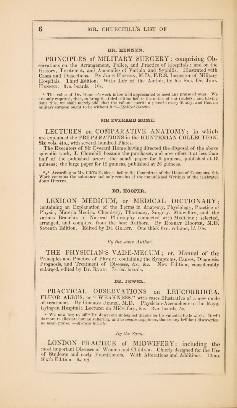 DR. HENNEN. PRINCIPLES of MILITARY SURGERY; comprising Ob¬ servations on the Arrangement, Police, and Practice of Hospitals : and on the History, Treatment, and Anomalies of Variola and Syphilis. Illustrated with i Cases and Dissections. By John Hennen, M.D., F.R.S, Inspector of Military Hospitals. Third Edition. With Life of the Author, by his Son, Dr. John Hennen. 8vo. boards. 16s. “ The value of Dr. Hennen’s work is too well appreciated to need any praise of ours. We are only required, then, to bring the third edition before the notice of our readers; and having done this, we shall merely add, that the volume merits a place in every library, and that no military surgeon ought to be without it.”—Medical Gazette. SIR RVEKARD HOME. LECTURES on COMPARATIVE ANATOMY; in which are explained the PREPARATIONS in the HUNTERIAN COLLECTION. I Six vols. 4to., with several hundred Plates. The Executors of Sir Everard Home having directed the disposal of the above splendid work, J. Churchill became the purchaser, and now offers it at less than half of the published price: the small paper for 8 guineas, published at 18 guineas; the large paper for 12 guineas, published at 26 guineas. According to Mr. Clift’s Evidence before the Committee of the House of Commons, this | Work contains the substance and only remains of the unpublished Writings of the celebrated John Hunter. DR. HOOPER. | ' LEXICON MEDICUM, or MEDICAL DICTIONARY; j containing an Explanation of the Terms in Anatomy, Phj'siology, Practice of Physic, Materia Medica, Chemistry, Pharmacy, Surgery, Midwifery, and the various Branches of Natural Philosophy connected with Medicine; selected, arranged, and compiled from the best Authors. By Robert Hooper, M.D. | Seventh Edition. Edited by Dr. Grant. One thick 8vo. volume, 1/. 10s. i I ' By the same Author. THE PHYSICIAN’S VADE-MECUM; or, Manual of the Principles and Practice of Physic; containing the Symptoms, Causes, Diagnosis, Prognosis, and Treatment of Diseases, &c. &c. New Edition, considerably enlarged, edited by Dr. Ryan. 7s. 6d. boards. DR. JEWEL. PRACTICAL OBSERVATIONS on LEUCORRHCEA, FLUOR ALBUS, or “ WEAKNESS,” with cases illustrative of a new mode of treatment. By George Jewel, M.D. Physician-Accoucheur to the Royal Lying-in Hospital; Lecturer on Midwifery, &c. 8vo. boards. 5s. “ We now beg to offer Dr. Jewel our unfeigned thanks for his valuable little work. It will do more to alleviate human suffering, and to secure happiness, than many brilliant discoveries: no mean praise.”—Medical Gazette. By the Same. LONDON PRACTICE of MIDWIFERY: including the most important Diseases of Women and Children. Chiefly designed for the Use of Students and early Practitioners. With Alterations and Additions. 12mo. Sixth Edition. 6s. 6d.