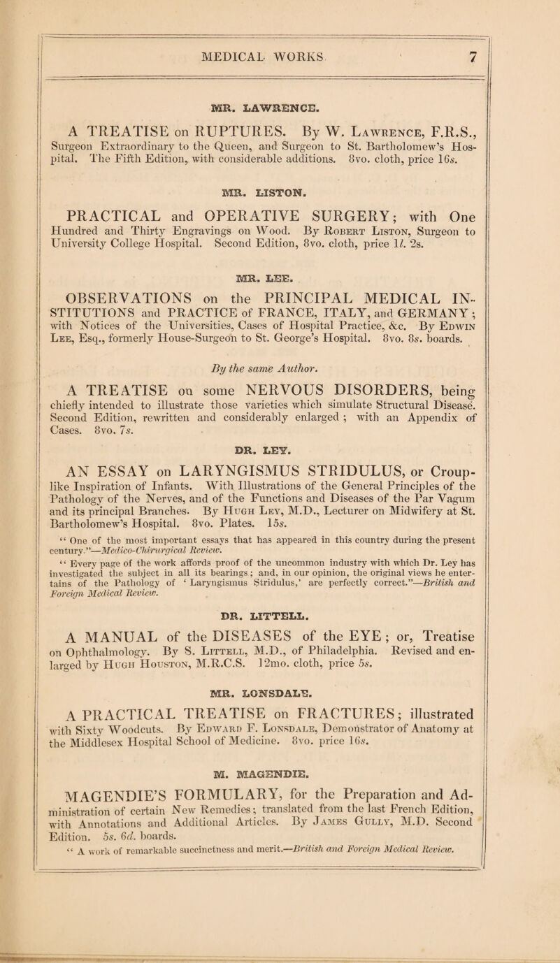 MR. LAWRENCE. \ A TREATISE on RUPTURES. By W. Lawrence, F.R.S., Surgeon Extraordinary to the Queen, and Surgeon to St. Bartholomew’s Hos¬ pital. The Fifth Edition, with considerable additions. 8vo. cloth, price 16s. J- ; ' • . MR. LISTON. PRACTICAL and OPERATIVE SURGERY; with One Hundred and Thirty Engravings on Wood. By Robert Liston, Surgeon to University College Hospital. Second Edition, 8vo. cloth, price 1/. 2s. MR. LEE. OBSERVATIONS on the PRINCIPAL MEDICAL IN¬ STITUTIONS and PRACTICE of FRANCE, ITALY, and GERMANY ; with Notices of the Universities, Cases of Hospital Practice, &c. By Edwin Lee, Esq., formerly House-Surgeon to St. George’s Hospital. 8vo. 8s. boards. By the same Author. A TREATISE on some NERVOUS DISORDERS, being chiefly intended to illustrate those varieties which simulate Structural Disease. Second Edition, rewritten and considerably enlarged ; with an Appendix of Cases. 8vo. 7s. DR. LEY. AN ESSAY on LARYNGISMUS STRIDULUS, or Croup- like Inspiration of Infants. With Illustrations of the General Principles of the Pathology of the Nerves, and of the Functions and Diseases of the Par Vagum and its principal Branches. By Hugh Ley, M.D., Lecturer on Midwifery at St. Bartholomew’s Hospital. 8vo. Plates. 15s. “ One of the most important essays that has appeared in this country during the present century. ”—Medico-Chirurgical Revieiv. “ Every page of the work affords proof of the uncommon industry with which Dr. Ley has investigated the subject in all its bearings; and, in our opinion, the original views he enter¬ tains of the Pathology of ‘ Laryngismus Stridulus,’ are perfectly correct.”—British and Foreign Medical Review. DR. LXTTELL. A MANUAL of the DISEASES of the EYE ; or, Treatise on Ophthalmology. By S. Littell, M.D., of Philadelphia. Revised and en- ; larged by Hugh Houston, M.R.C.S. 12mo. cloth, price 5s. MR. LONSDALE. A PRACTICAL TREATISE on FRACTURES; illustrated with Sixty Woodcuts. By Edward F. Lonsdale, Demortstrator of Anatomy at the Middlesex Flospital School of Medicine. 8vo. price 16s. M. MAGENDIE. MAGENDIE’S FORMULARY, for the Preparation and Ad¬ ministration of certain New Remedies; translated from the last French Edition, with Annotations and Additional Articles. By James Gully, M.D. Second Edition. 5s. 6d. boards. “ A work of remarkable succinctness and merit.—British and Foreign Medical Review.