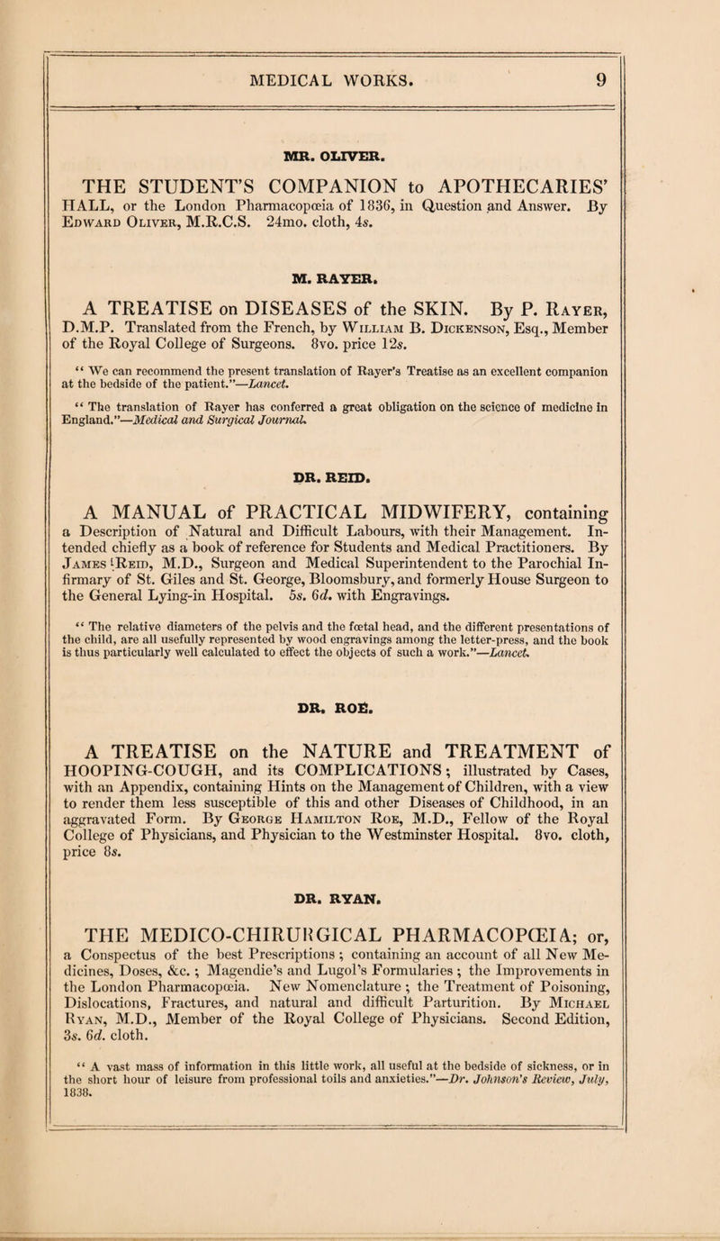 MR. OLIVER. THE STUDENT’S COMPANION to APOTHECARIES’ HALL, or the London Pharmacopoeia of 1836, in Question and Answer. By Edward Oliver, M.R.C.S. 24mo. cloth, 4s. M.RAYER. A TREATISE on DISEASES of the SKIN. By P. Rayer, D.M.P. Translated from the French, by William B. Dickenson, Esq., Member of the Royal College of Surgeons. 8vo. price l‘2s. “We can recommend the present translation of Rayer’s Treatise as an excellent companion at the bedside of the patient.”—Lancet. “ The translation of Rayer has conferred a great obligation on the science of medicine in England.”—Medical and Surgical Journal. DR. REID. A MANUAL of PRACTICAL MIDWIFERY, containing a Description of Natural and Difficult Labours, with their Management. In¬ tended chiefly as a book of reference for Students and Medical Practitioners. By James iReid, M.D., Surgeon and Medical Superintendent to the Parochial In¬ firmary of St. Giles and St. George, Bloomsbury, and formerly House Surgeon to the General Lying-in Hospital. 5s. 6d. with Engravings. “ The relative diameters of the pelvis and the foetal head, and the different presentations of the child, are all usefully represented by wood engravings among the letter-press, and the book is thus particularly well calculated to effect the objects of such a work.”—Lancet DR. ROD. A TREATISE on the NATURE and TREATMENT of HOOPING-COUGH, and its COMPLICATIONS; illustrated by Cases, with an Appendix, containing Hints on the Management of Children, with a view to render them less susceptible of this and other Diseases of Childhood, in an aggravated Form. By George Hamilton Roe, M.D., Fellow of the Royal College of Physicians, and Physician to the Westminster Hospital. 8vo. cloth, price 8s. DR. RYAN. THE MEDICO-CHIRUliGICAL PHARMACOPOEIA; or, a Conspectus of the best Prescriptions ; containing an account of all New Me¬ dicines, Doses, &c.; Magendie’s and LugoPs Formularies ; the Improvements in the London Pharmacopoeia. New Nomenclature ; the Treatment of Poisoning, Dislocations, Fractures, and natural and difficult Parturition. By Michael Ryan, M.D., Member of the Royal College of Physicians. Second Edition, 3s. 6d. cloth. “ A vast mass of information in this little work, all useful at the bedside of sickness, or in the short hour of leisure from professional toils and anxieties.”—Dr. Johnson's Review, July, 1838.