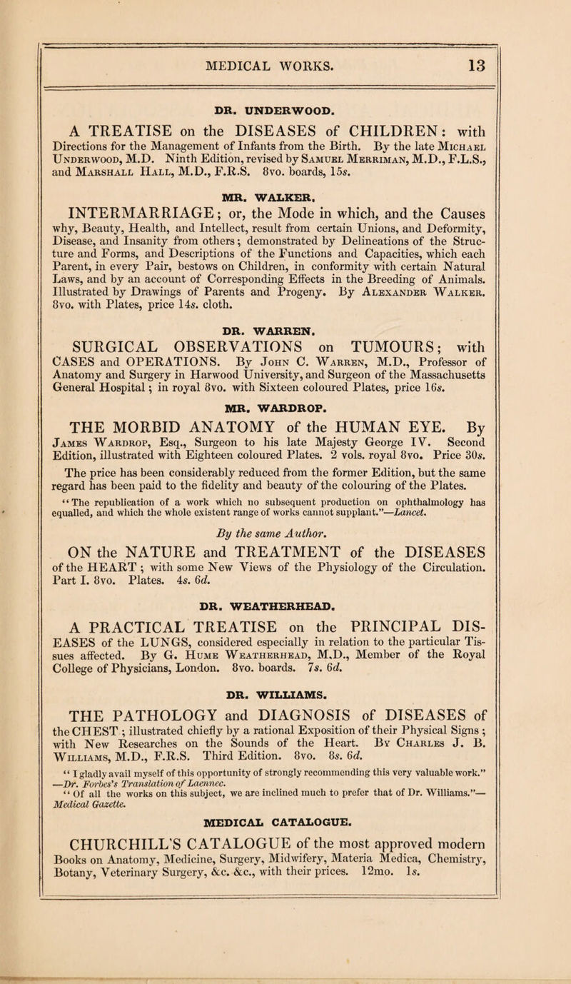 DR. UNDERWOOD. A TREATISE on the DISEASES of CHILDREN: with Directions for the Management of Infants from the Birth. By the late Michael Underwood, M.D. Ninth Edition, revised by Samuel Merriman, M.D., F.L.S., and Marshall Hall, M.D., F.R.S. 8vo. boards, 15s. MR. WALKER. INTERMARRIAGE; or, the Mode in which, and the Causes why, Beauty, Health, and Intellect, result from certain Unions, and Deformity, Disease, and Insanity from others; demonstrated by Delineations of the Struc¬ ture and Forms, and Descriptions of the Functions and Capacities, which each Parent, in every Pair, bestows on Children, in conformity with certain Natural Laws, and by an account of Corresponding Effects in the Breeding of Animals. Illustrated by Drawings of Parents and Progeny. By Alexander Walker. 8vo. with Plates, price 14s. cloth. DR. WARREN. SURGICAL OBSERVATIONS on TUMOURS; with CASES and OPERATIONS. By John C. Warren, M.D., Professor of Anatomy and Surgery in Harwood University, and Surgeon of the Massachusetts General Hospital; in royal 8vo. with Sixteen coloured Plates, price 16s. MR. WARDROP. THE MORBID ANATOMY of the HUMAN EYE. By James Wardrop, Esq., Surgeon to his late Majesty George IV. Second Edition, illustrated with Eighteen coloured Plates. 2 vols. royal 8vo. Price 30s. The price has been considerably reduced from the former Edition, but the same regard has been paid to the fidelity and beauty of the colouring of the Plates. “The republication of a work which no subsequent production on ophthalmology has equalled, and which the whole existent range of works cannot supplant.”—Lancet. By the same Author. ON the NATURE and TREATMENT of the DISEASES of the HEART ; with some New Views of the Physiology of the Circulation. Part I. 8vo. Plates. 4s. 6d. DR. WEATHERHEAD. A PRACTICAL TREATISE on the PRINCIPAL DIS¬ EASES of the LUNGS, considered especially in relation to the particular Tis¬ sues affected. By G. Hume Weatherhead, M.D., Member of the Royal College of Physicians, London. 8vo. boards. 7s. 6d. DR. WILLIAMS. THE PATHOLOGY and DIAGNOSIS of DISEASES of the CHEST ; illustrated chiefly by a rational Exposition of their Physical Signs ; with New Researches on the Sounds of the Heart. By Charles J. B. Williams, M.D., F.R.S. Third Edition. 8vo. 8s. 6d. “ I gladly avail myself of this opportunity of strongly recommending this very valuable work.” —Dr. Forbes’s Translation of Laennec. “ Of all the works on this subject, we are inclined much to prefer that of Dr. Williams.”— Medical Gazette. MEDICAL CATALOGUE. CHURCHILL’S CATALOGUE of the most approved modern Books on Anatomy, Medicine, Surgery, Midwifery, Materia Medica, Chemistry, Botany, Veterinary Surgery, &c. &c., with their prices. 12mo. Is.