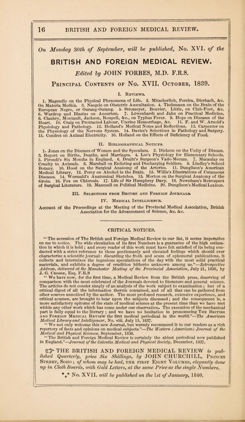On Monday 30th of September, will be published, No. XVI. of the BRITISH AND FOREIGN MEDICAL REVIEW. Edited by JOHN FORBES^ M.D. F.R.S. Principal Contents of No. XVII. October, 1839. I. Reviews. 1. Magendie on the Physical Phenomena of Life. 2. Mitscherlich, Pereira, Dierbach, &c. On Materia Medica. 3. Naegele on Obstetric Auscultation. 4. Tiedemann on the Brain of the European Negro, or Ourang-Outang. 5. Stromeyer, Bouvier, Little, on Club-Foot, &c. 6. Wardrop and Blasius on Aneurism. 7* Lowenhardt and Jahn on Practical Medicine. 8. Claubry, Montault, Jackson, Roupell, &c., on Typhus Fever. 9. Hope on Diseases of the Heart. 10. Craig on Protracted Labour, Uterine Hemorrhage, &c. 11. F. and W. Arnold’s Physiology and Pathology. 12. Holland’s Medical Notes and Reflections. 13. Carpenter on the Physiology of the Nervous System. 14. Davies’s Selections in Pathology and Surgery. 15. Condret on Animal Electricity. 16. Holland on the Effects of Deficiency of Food. II. Bibliographical Notices. 1. Jones on the Diseases of Women and the Speculum. 2. Dickson on the Unity of Disease. 3. Report on Births, Deaths, and Marriages. 4. Lee’s Physiology for Elementary Schools. 5. Pirondi’s Six Months in England. 6. Druitt’s Surgeon’s Vade-Mecum. 7. Macaulay on Cruelty to Animals. 8. Marshall on Enlisting and Discharging Soldiers. 9. Lindley’s School Botany. 10. Hood on the Surgical Anatomy of the Arteries. 11. Dunglison’s American Medical Library. 12. Percy on Alcohol in the Brain. 15. Willis’s Illustrations of Cutaneous Diseases. 14. Wormald’s Anatomical Sketches. 15. Morton on the Surgical Anatomy of the Groin. 16. Fox on Chlorosis. 17. Life of Sir Humphrey Davy. 18. Newnham’s Retrospect of Surgical Literature. 19. Maunsell on Political Medicine. 20. Dunglison’s Medical Lexicon. Ill, Selections from British and Foreign Journals, IV. Medical Intelligence, Account of the Proceedings at the Meeting of the Provincial Medical Association, British Association for the Advancement of Science, &c. &c. CRITICAL NOTICES. “ The accession of The British and Foreign Medical Review to our list, it seems imperative on me to notice. The wide circulation of its first Numbers is a guarantee of the high estima¬ tion in which it is held ; and every reader of this work must have felt satisfied of its being con¬ ducted with a strict reference to those gentlemanly and elevated feelings which should ever characterise a scientific journal: discarding the froth and scum of ephemeral publications, it collects and intermixes the ingenious speculations of the day with the most solid practical materials, and exhibits a degree of erudition hitherto unknown among us.”—Retrospective Address, delivered at the Manchester Meeting of the Provincial Association, July 21, 1836, by J. G. Crosse, Esq. F.R.S “ We have now, for the first time, a Medical Review from the British press, deserving of comparison with the most celebrated of the Journals devoted to literature and general science. The articles do not consist simply of an analysis of the work subject to examination ; but of a critical digest of all the information therein contained, and of all that can be gathered from other sources unnoticed by the author. The most profound research, extensive experience, and critical acumen, are brought to bear upon the subjects discussed; and the consequence is, a more satisfactory epitome of the state of medical science at the present time than we have met within any other work which has come under our observation. The execution of the mechanical part is fully equal to the literary ; and we have no hesitation in pronouncing The British and Foreign Medical Review the first medical periodical in the world.”—The American Medical Library and Intelligencer, No. viii. July 15, 1837. “ We not only welcome this new Journal, but warmly recommend it to our readers as a rich repertory of facts and opinions on medical subjects.”—The Western (American) Journal of the Medical and Physical Sciences, September, 1836. “The British and Foreign Medical Review is certainly the ablest periodical now published in England.”—Journal of the Calcutta Medical and Physical Society, December, 1837. THE BRITISH AND FOREIGN MEDICAL REVIEW is pub¬ lished Quarterly, price Six Shillings, by JOHN CHURCHILL, Princes Street, Soho ; of whom may be had, the first Eight Volumes, elegantly done up in Cloth Boards, with Gold Letters, at the same Price as the single Numbers. *#* No. XVII. will be published on the ls£ of January, 1840.