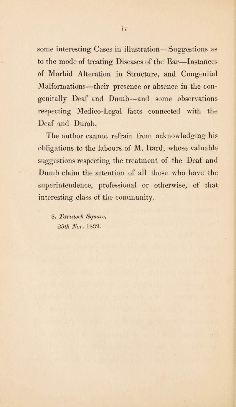 some interesting Cases in illustration—-Suggestions as to the mode of treating Diseases of the Ear—Instances of Morbid Alteration in Structure, and Congenital Malformations—their presence or absence in the con¬ genitally Deaf and Dumb—and some observations respecting Medico-Legal facts connected with the Deaf and Dumb. The author cannot refrain from acknowledging his obligations to the labours of M. Itard, whose valuable suggestions respecting the treatment of the Deaf and Dumb claim the attention of all those who have the superintendence, professional or otherwise, of that interesting class of the community. 8, Tavistock Square, 25th Nov. 1839.