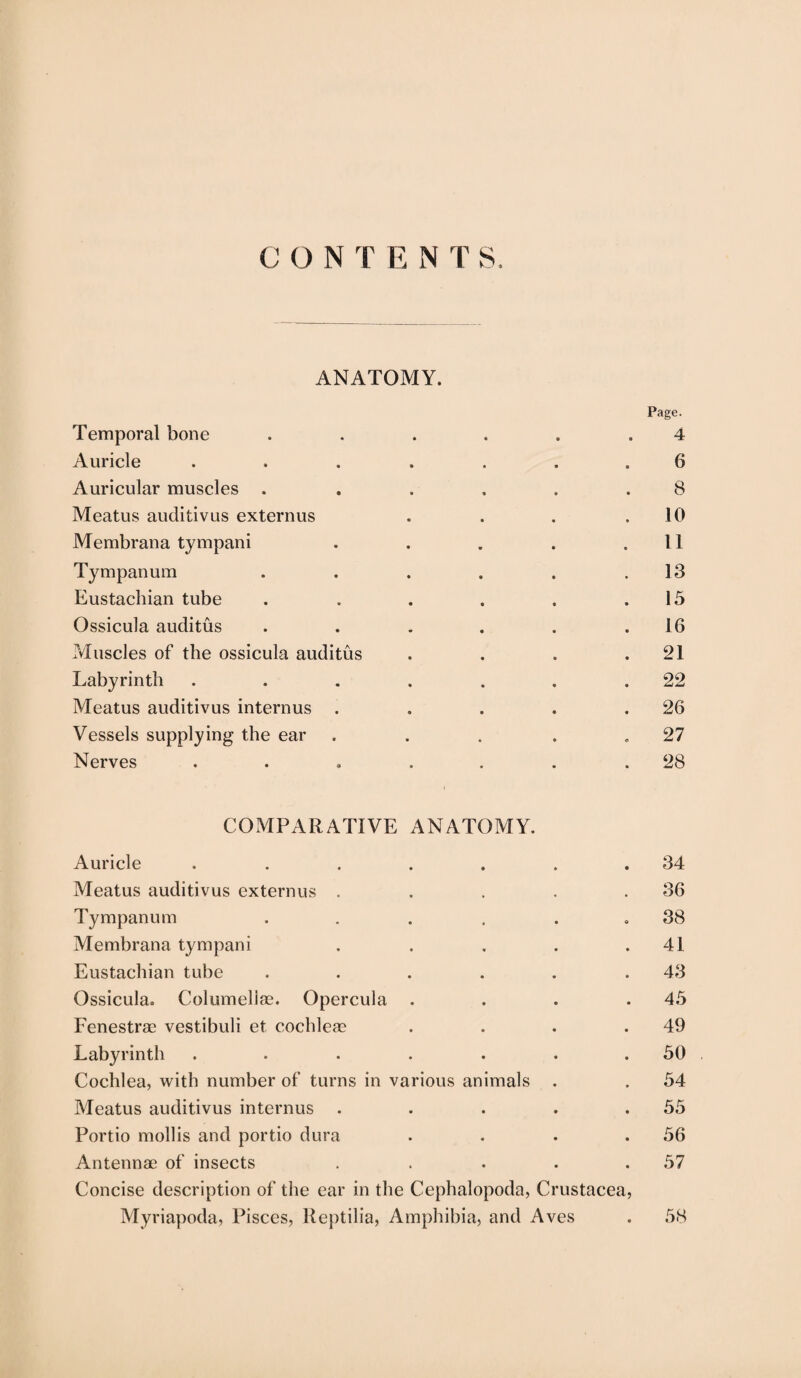 C O N T E N T S. ANATOMY. Page. Temporal bone . . . . . .4 Auricle ....... 6 Auricular muscles . ..... 8 Meatus auditivus externus . . . .10 Membrana tympani . . . . .11 Tympanum . . . . . .13 Eustachian tube . . . . . .15 Ossicula auditus . . . . . .16 Muscles of the ossicula auditus . . . .21 Labyrinth . . . . . . .22 Meatus auditivus interims . . . . .26 Vessels supplying the ear . . . . .27 Nerves ..... . .28 COMPARATIVE ANATOMY. Auricle . . . . . . .34 Meatus auditivus externus . . . . .36 Tympanum . . . . . .38 Membrana tympani . . . . .41 Eustachian tube ...... 43 Ossicula. Columellae. Opercula . . . .45 Fenestra? vestibuli et cochleae . . . .49 Labyrinth . . . . . . .50 Cochlea, with number of turns in various animals . . 54 Meatus auditivus interims . . . . .55 Portio mollis and portio dura . . . .56 Antennae of insects . . . . .57 Concise description of the ear in the Cephalopoda, Crustacea, Myriapoda, Pisces, lleptilia, Amphibia, and Aves . 58