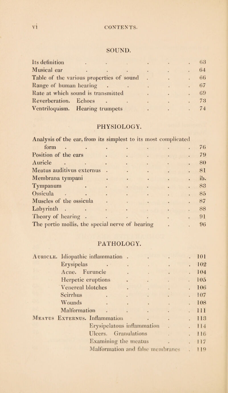 SOUND. Its definition ...... 63 Musical ear . . . . . .64 Table of the various properties of sound . . . 66 Range of human hearing . . . » .67 Rate at which sound is transmitted . . .69 Reverberation. Echoes . . . . .7 3 Ventriloquism. Hearing trumpets . . .74 PHYSIOLOGY. Analysis of the ear, from its simplest to its most complicated form . . . . . . .76 Position of the ears . . . . . 79 Auricle . . . . . . .80 Meatus auditivus externus . . . . .81 Membrana tympani . . . . . ib. Tympanum . . . . . .83 Ossicula . . . . . . .85 Muscles of the ossicula . . . . .87 Labyrinth .... . .88 Theory of hearing . . . . . .91 The portio mollis, the special nerve of hearing . . 96 PATHOLOGY. Auricle. Idiopathic inflammation . . . .101 Erysipelas . . . . .102 Acne. Furuncle . . . .104 Herpetic eruptions . . . .105 Venereal blotches . . . .106 Scirrhus . . « . .107 Wounds . . . . .108 Malformation . . . . .Ill Meatus Externus. Inflammation . . .113 Erysipelatous inflammation . .114 Ulcers. Granulations . .116 Examining the meatus . .117 Malformation and false membranes . 119