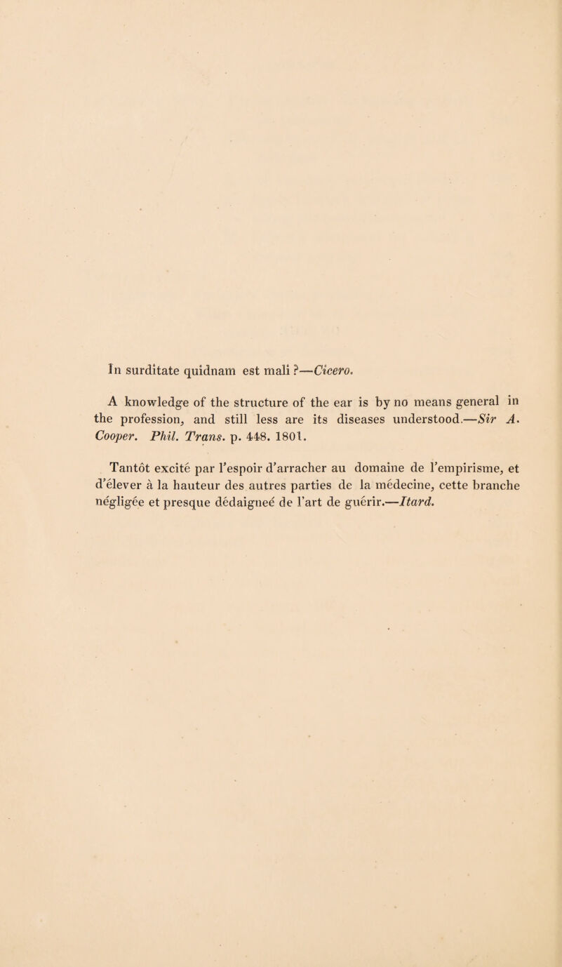 In surditate quidnam est mali ?—-Cicero. A knowledge of the structure of the ear is by no means general in the profession, and still less are its diseases understood.—Sir A. Cooper. Phil. Trans, p. 448. 1801. Tantot excite par Fespoir d’arracher au domaine de Fempirisme, et d’elever a la hauteur des autres parties de la medecine, cette branche negligee et presque dedaignee de Fart de guerir.—Hard.