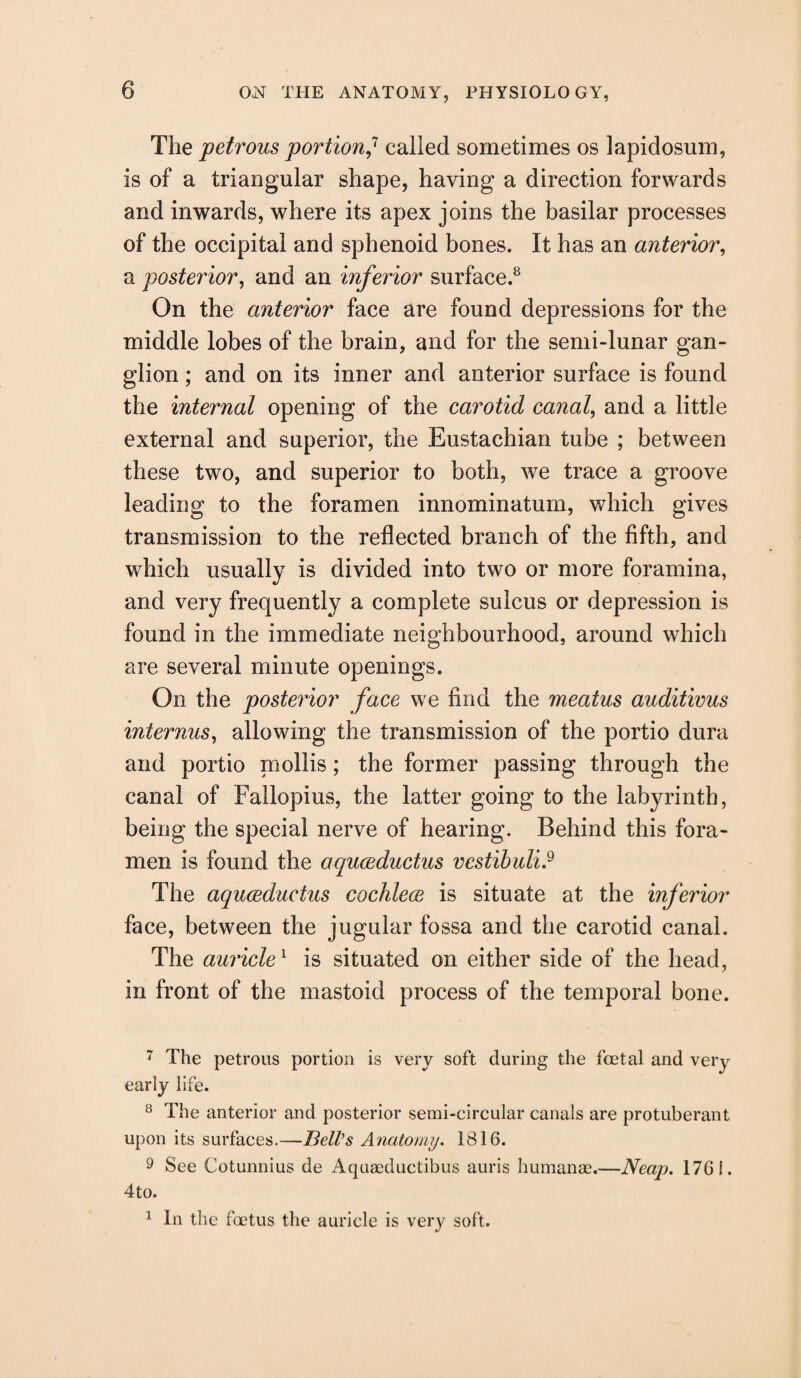 The petrous portion,7 called sometimes os lapidosum, is of a triangular shape, having a direction forwards and inwards, where its apex joins the basilar processes of the occipital and sphenoid bones. It has an anterior, a posterior, and an inferior surface.8 On the anterior face are found depressions for the middle lobes of the brain, and for the semi-lunar gan¬ glion ; and on its inner and anterior surface is found the internal opening of the carotid canal, and a little external and superior, the Eustachian tube ; between these two, and superior to both, we trace a groove leading to the foramen innominatum, which gives transmission to the reflected branch of the fifth, and which usually is divided into two or more foramina, and very frequently a complete sulcus or depression is found in the immediate neighbourhood, around which are several minute openings. On the posterior face we find the meatus auditivus internus, allowing the transmission of the portio dura and portio mollis; the former passing through the canal of Fallopius, the latter going to the labyrinth, being the special nerve of hearing. Behind this fora¬ men is found the aquceductus vestibuli9 The aquceductus cochlece is situate at the inferior face, between the jugular fossa and the carotid canal. The auricle1 is situated on either side of the head, in front of the mastoid process of the temporal bone. 7 The petrous portion is very soft during the foetal and very early life. 8 The anterior and posterior semi-circular canals are protuberant upon its surfaces.—Bell's Anatomy. 1816. 9 See Cotunnius de Aquaeductibus auris humanse.—Neap. 1761. 4to. 1 In the foetus the auricle is very soft.