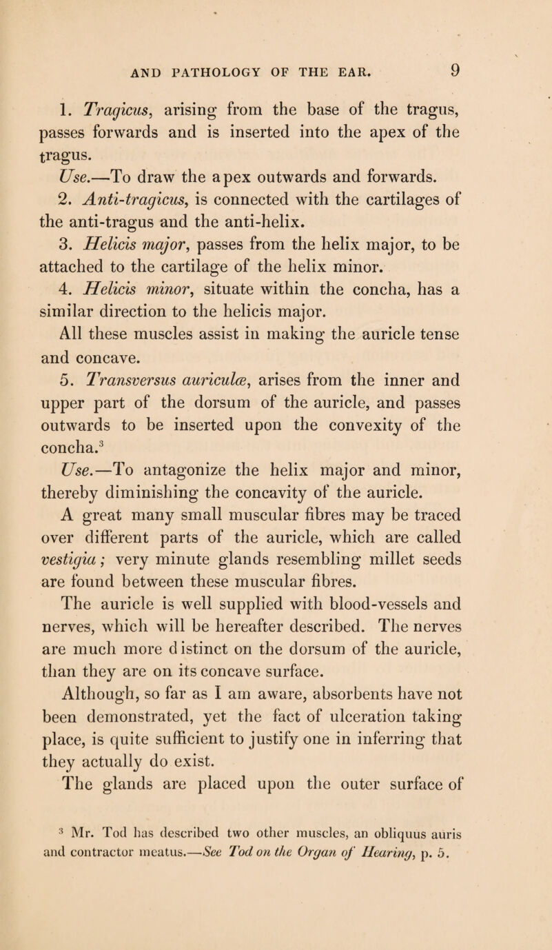 1. Tragicus, arising from the base of the tragus, passes forwards and is inserted into the apex of the tragus. Use.—To draw the apex outwards and forwards. 2. Anti-tragicus, is connected with the cartilages of the anti-tragus and the anti-helix. 3. Helicis major, passes from the helix major, to be attached to the cartilage of the helix minor. 4. Helicis minor, situate within the concha, has a similar direction to the helicis major. All these muscles assist in making the auricle tense and concave. 5. Transversus auriculce, arises from the inner and upper part of the dorsum of the auricle, and passes outwards to be inserted upon the convexity of the concha.3 Use.—To antagonize the helix major and minor, thereby diminishing the concavity of the auricle. A great many small muscular fibres may be traced over different parts of the auricle, which are called vestigia; very minute glands resembling millet seeds are found between these muscular fibres. The auricle is well supplied with blood-vessels and nerves, which will be hereafter described. The nerves are much more d istinct on the dorsum of the auricle, than they are on its concave surface. Although, so far as I am aware, absorbents have not been demonstrated, yet the fact of ulceration taking place, is quite sufficient to justify one in inferring that they actually do exist. The glands are placed upon the outer surface of 3 Mr. Tod has described two other muscles, an obliquus auris and contractor meatus.—See Tod on the Organ of Hearing, p. 5.