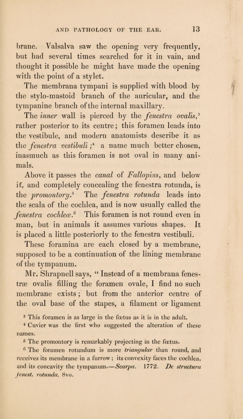 brane. Valsalva saw the opening very frequently, but had several times searched for it in vain, and thought it possible he might have made the opening with the point of a stylet. The membrana tympani is supplied with blood by the stylo-mastoid branch of the auricular, and the tympanine branch of the internal maxillary. The inner wall is pierced b}^ the fenestra ovalis,3 rather posterior to its centre; this foramen leads into the vestibule, and modern anatomists describe it as the fenestra vestibuli ;4 a name much better chosen, inasmuch as this foramen is not oval in many ani¬ mals. Above it passes the canal of Fallopius, and below if, and completely concealing the fenestra rotunda, is the promontory.5 The fenestra rotunda leads into the scala of the cochlea, and is now usually called the fenestra cochlece.6 This foramen is not round even in man, but in animals it assumes various shapes. It is placed a little posteriorly to the fenestra vestibuli. These foramina are each closed by a membrane, supposed to be a continuation of the lining membrane of the tympanum. Mr. Shrapnell says, “ Instead of a membrana fenes- trse ovalis filling the foramen ovale, I find no such membrane exists; but from the anterior centre of the oval base of the stapes, a filament or ligament 3 This foramen is as large in the foetus as it is in the adult. 4 Cuvier was the first who suggested the alteration of these names. 5 The promontory is remarkably projecting in the foetus. 6 The foramen rotundum is more triangular than round, and receives its membrane in a furrow; its convexity faces the cochlea, and its concavity the tympanum.—Scarpa. 1772. De structura jenest. rotunda. 8vo.