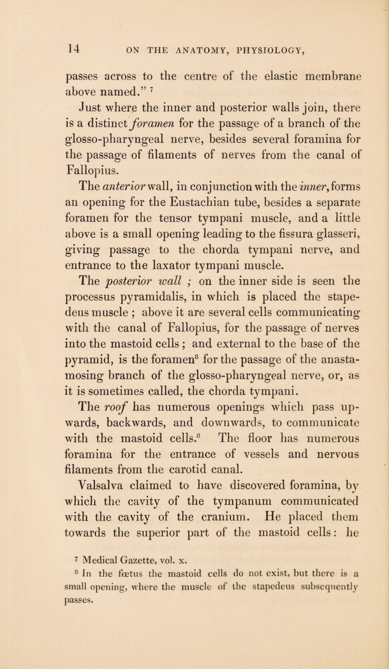 passes across to the centre of the elastic membrane above named.” 7 Just where the inner and posterior walls join, there is a distinct foramen for the passage of a branch of the glosso-pharyngeal nerve, besides several foramina for the passage of filaments of nerves from the canal of Fallopius. The anterior wall, in conjunction with the inner, forms an opening for the Eustachian tube, besides a separate foramen for the tensor tympani muscle, and a little above is a small opening leading to the fissura glasseri, giving passage to the chorda tympani nerve, and entrance to the laxator tympani muscle. The posterior wall ; on the inner side is seen the processus pyramidalis, in which is placed the stape- deus muscle ; above it are several cells communicating with the canal of Fallopius, for the passage of nerves into the mastoid cells ; and external to the base of the pyramid, is the foramen8 for the passage of the anasta- mosing branch of the glosso-pharyngeal nerve, or, as it is sometimes called, the chorda tympani. The roof has numerous openings which pass up¬ wards, backwards, and downwards, to communicate with the mastoid cells.8 The floor has numerous foramina for the entrance of vessels and nervous filaments from the carotid canal. Valsalva claimed to have discovered foramina, by which the cavity of the tympanum communicated with the cavity of the cranium. He placed them towards the superior part of the mastoid cells: he 7 Medical Gazette, vol. x. 8 In the foetus the mastoid cells do not exist, but there is a small opening, where the muscle of the stapedeus subsequently passes.