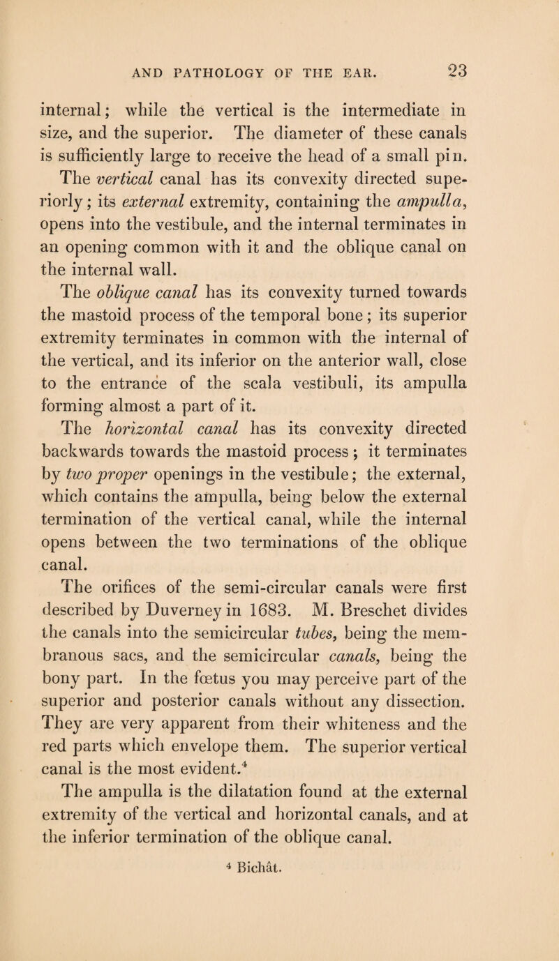 internal; while the vertical is the intermediate in size, and the superior. The diameter of these canals is sufficiently large to receive the head of a small pin. The vertical canal has its convexity directed supe¬ riorly ; its external extremity, containing the ampulla, opens into the vestibule, and the internal terminates in an opening common with it and the oblique canal on the internal wall. The oblique canal has its convexity turned towards the mastoid process of the temporal bone ; its superior extremity terminates in common with the internal of the vertical, and its inferior on the anterior wall, close to the entrance of the seal a vestibuli, its ampulla forming almost a part of it. The horizontal canal has its convexity directed backwards towards the mastoid process ; it terminates by two proper openings in the vestibule; the external, which contains the ampulla, being below the external termination of the vertical canal, while the internal opens between the two terminations of the oblique canal. The orifices of the semi-circular canals were first described by Duverneyin 1683. M. Breschet divides the canals into the semicircular tubes, being the mem¬ branous sacs, and the semicircular canals, being the bony part. In the foetus you may perceive part of the superior and posterior canals without any dissection. They are very apparent from their whiteness and the red parts which envelope them. The superior vertical canal is the most evident.4 The ampulla is the dilatation found at the external extremity of the vertical and horizontal canals, and at the inferior termination of the oblique canal. 4 Bichat.