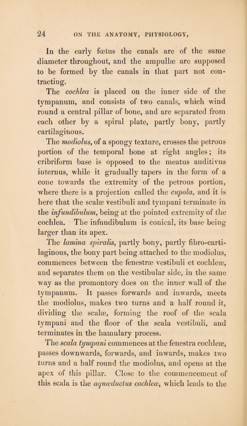 In the early foetus the canals are of the same diameter throughout, and the ampullae are supposed to be formed by the canals in that part not con- tracting. The cochlea is placed on the inner side of the tympanum, and consists of two canals, which wind round a central pillar of bone, and are separated from each other by a spiral plate, partly bony, partly cartilaginous. The modiolus, of a spongy texture, crosses the petrous portion of the temporal bone at right angles; its cribriform base is opposed to the meatus auditivus interims, while it gradually tapers in the form of a cone towards the extremity of the petrous portion, where there is a projection called the cupola, and it is here that the scalse vestibuli and tympani terminate in the infundibidum, being at the pointed extremity of the cochlea. The infundibulum is conical, its base being larger than its apex. The lamina spiralis, partly bony, partly fibro-carti- laginous, the bony part being attached to the modiolus, commences between the fenestra vestibuli et cochleae, and separates them on the vestibular side, in the same way as the promontory does on the inner wall of the tympanum. It passes forwards and inwards, meets the modiolus, makes two turns and a half round it, dividing the scalae, forming the roof of the scala tympani and the floor of the scala vestibuli, and terminates in the hamulary process. The scala tympani commences at the fenestra cochleae, passes downwards, forwards, and inwards, makes two turns and a half round the modiolus, and opens at the apex of this pillar. Close to the commencement of this scala is the aquceduclus cochleae, which leads to the