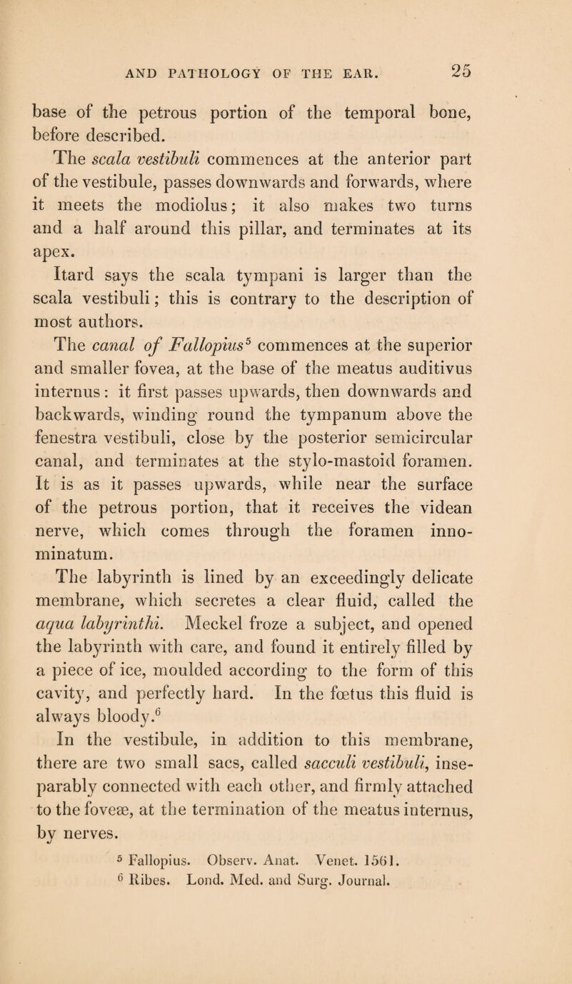 base of the petrous portion of the temporal bone, before described. The scala vestibuli commences at the anterior part of the vestibule, passes downwards and forwards, where it meets the modiolus; it also makes two turns and a half around this pillar, and terminates at its apex. Itard says the scala tympani is larger than the scala vestibuli; this is contrary to the description of most authors. The canal of Fallopius5 commences at the superior and smaller fovea, at the base of the meatus auditivus internus: it first passes upwards, then downwards and backwards, winding round the tympanum above the fenestra vestibuli, close by the posterior semicircular canal, and terminates at the stylo-mastoid foramen. It is as it passes upwards, while near the surface of the petrous portion, that it receives the videan nerve, which comes through the foramen inno- minatum. The labyrinth is lined by an exceedingly delicate membrane, which secretes a clear fluid, called the aqua labyrinthi. Meckel froze a subject, and opened the labyrinth with care, and found it entirely filled by a piece of ice, moulded according to the form of this cavity, and perfectly hard. In the foetus this fluid is always bloody.0 In the vestibule, in addition to this membrane, there are two small sacs, called sacculi vestibuli, inse¬ parably connected with each other, and firmly attached tothefoveee, at the termination of the meatus internus, bv nerves. «/ 5 Fallopius. Observ. Anat. Venet. 1561. 6 Kibes. Lond. Med. and Surg. Journal.