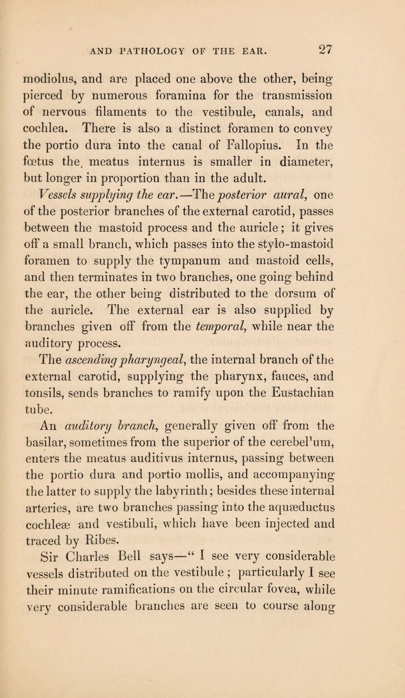 modiolus, and are placed one above the other, being pierced by numerous foramina for the transmission of nervous filaments to the vestibule, canals, and cochlea. There is also a distinct foramen to convey the portio dura into the canal of Fallopius. In the foetus the, meatus interims is smaller in diameter, but longer in proportion than in the adult. Vessels supplying the ear.—-Theposterior aural, one of the posterior branches of the external carotid, passes between the mastoid process and the auricle; it gives off a small branch, which passes into the stylo-mastoid foramen to supply the tympanum and mastoid cells, and then terminates in two branches, one going behind the ear, the other being distributed to the dorsum of the auricle. The external ear is also supplied by branches given off from the temporal, while near the auditory process. The ascending pharyngeal, the internal branch of the external carotid, supplying the pharynx, fauces, and tonsils, sends branches to ramify upon the Eustachian tube. An auditory branch, generally given off from the basilar, sometimes from the superior of the cerebeFum, enters the meatus auditivus internus, passing between the portio dura and portio mollis, and accompanying the latter to supply the labyrinth; besides these internal arteries, are two branches passing into the aquaeductus cochleae and vestibuli, which have been injected and traced by Ribes. Sir Charles Bell says—“ I see very considerable vessels distributed on the vestibule ; particularly I see their minute ramifications on the circular fovea, while very considerable branches are seen to course along
