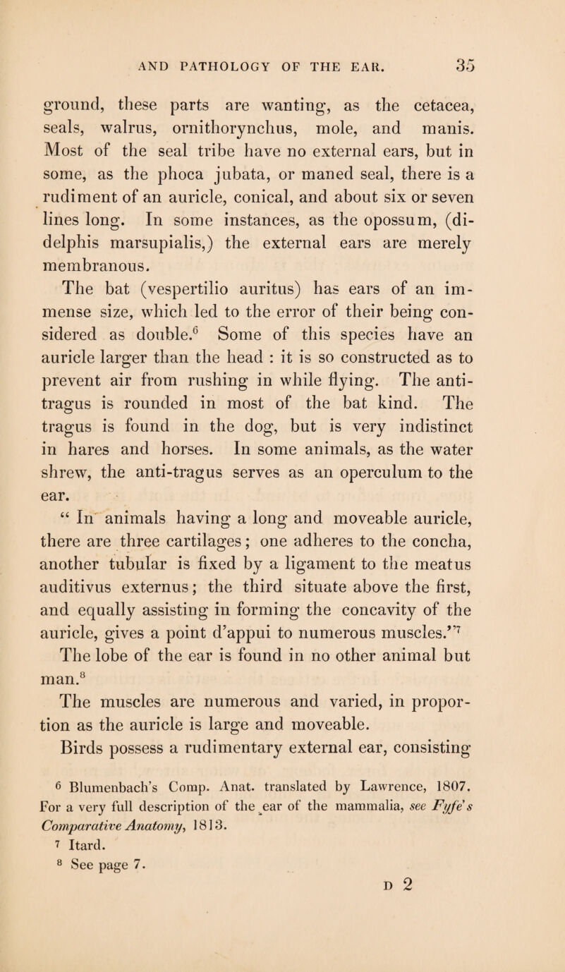 ground, these parts are wanting, as the cetacea, seals, walrus, ornithorynchus, mole, and manis. Most of the seal tribe have no external ears, but in some, as the phoca jubata, or maned seal, there is a rudiment of an auricle, conical, and about six or seven lines long. In some instances, as the opossum, (di- delphis marsupialis,) the external ears are merely membranous. The bat (vespertilio auritus) has ears of an im¬ mense size, which led to the error of their being con¬ sidered as double.6 Some of this species have an auricle larger than the head : it is so constructed as to prevent air from rushing in while flying. The anti¬ tragus is rounded in most of the bat kind. The tragus is found in the dog, but is very indistinct in hares and horses. In some animals, as the water shrew, the anti-tragus serves as an operculum to the ear. “ in animals having a long and moveable auricle, there are three cartilages; one adheres to the concha, another tubular is fixed by a ligament to the meatus auditivus externus; the third situate above the first, and equally assisting in forming the concavity of the auricle, gives a point d'appui to numerous muscles.”7 The lobe of the ear is found in no other animal but man.8 The muscles are numerous and varied, in propor¬ tion as the auricle is large and moveable. Birds possess a rudimentary external ear, consisting 6 Blumenbach’s Comp. Anat. translated by Lawrence, 1807. For a very full description of the ear of the mammalia, see Fyfes Comparative Anatomy, 1813. 7 Itard. 8 See page 7. D 2