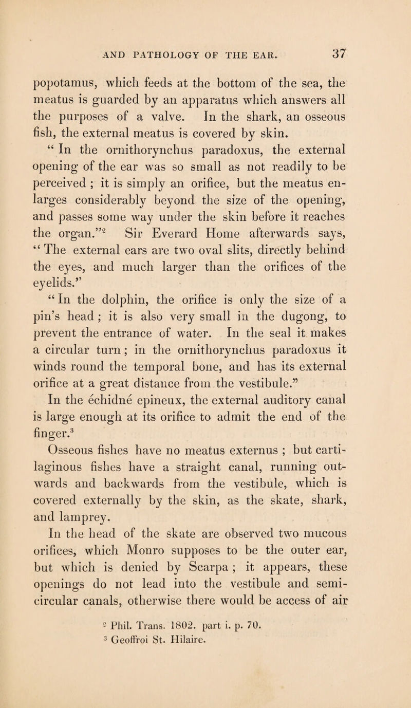popotamus, which feeds at the bottom of the sea, the meatus is guarded by an apparatus which answers all the purposes of a valve. In the shark, an osseous fish, the external meatus is covered by skin. “ In the ornithorynchus paradoxus, the external opening of the ear was so small as not readily to be perceived ; it is simply an orifice, but the meatus en¬ larges considerably beyond the size of the opening, and passes some way under the skin before it reaches the organ.”2 Sir Everard Home afterwards says, “ The external ears are two oval slits, directly behind the eyes, and much larger than the orifices of the eyelids.” “ In the dolphin, the orifice is only the size of a pin’s head ; it is also very small in the dugong, to prevent the entrance of water. In the seal it makes a circular turn; in the ornithorynchus paradoxus it winds round the temporal bone, and has its external orifice at a great distance from the vestibule.” In the echidne epineux, the external auditory canal is large enough at its orifice to admit the end of the finger.3 Osseous fishes have no meatus externus ; but carti¬ laginous fishes have a straight canal, running out¬ wards and backwards from the vestibule, which is covered externally by the skin, as the skate, shark, and lamprey. In the head of the skate are observed two mucous orifices, which Monro supposes to be the outer ear, but which is denied by Scarpa ; it appears, these openings do not lead into the vestibule and semi¬ circular canals, otherwise there would be access of air 2 Phil. Trans. 1802. part i. p. 70. 3 Geoffroi St. Hilaire.