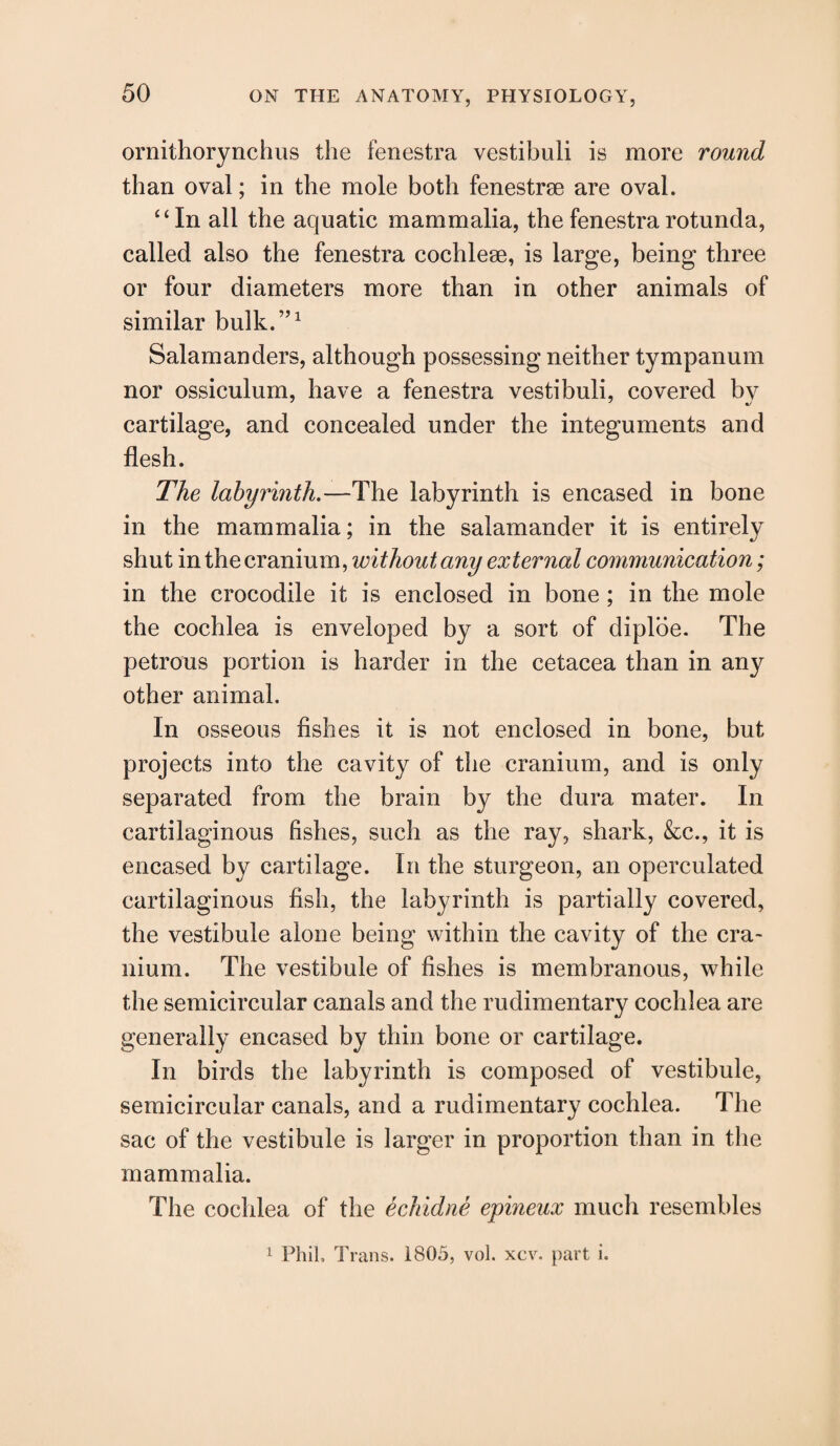 ornithorynchus the fenestra vestibuli is more round than oval; in the mole both fenestrse are oval. “In all the aquatic mammalia, the fenestra rotunda, called also the fenestra cochleae, is large, being three or four diameters more than in other animals of similar bulk.”1 Salamanders, although possessing neither tympanum nor ossiculum, have a fenestra vestibuli, covered bv cartilage, and concealed under the integuments and flesh. The labyrinth.—The labyrinth is encased in bone in the mammalia; in the salamander it is entirely shut in the cranium, without any external communication; in the crocodile it is enclosed in bone ; in the mole the cochlea is enveloped by a sort of diploe. The petrous portion is harder in the cetacea than in any other animal. In osseous fishes it is not enclosed in bone, but projects into the cavity of the cranium, and is only separated from the brain by the dura mater. In cartilaginous fishes, such as the ray, shark, &c., it is encased by cartilage. In the sturgeon, an operculated cartilaginous fish, the labyrinth is partially covered, the vestibule alone being within the cavity of the cra¬ nium. The vestibule of fishes is membranous, while the semicircular canals and the rudimentary cochlea are generally encased by thin bone or cartilage. In birds the labyrinth is composed of vestibule, semicircular canals, and a rudimentary cochlea. The sac of the vestibule is larger in proportion than in the mammalia. The cochlea of the echidne epineux much resembles 1 Phil, Trans. 1805, vol. xcv. part i.