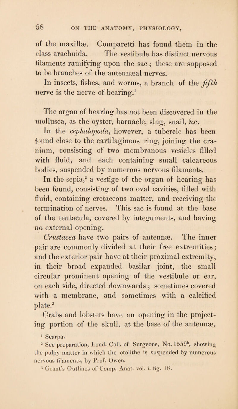 of the maxillae. Comparetti has found them in the class arachnida. The vestibule has distinct nervous filaments ramifying1 upon the sac; these are supposed to be branches of the antennaeal nerves. In insects, fishes, and worms, a branch of the fifth nerve is the nerve of hearing.1 The organ of hearing has not been discovered in the mollusca, as the oyster, barnacle, slug, snail, &c. In the cephalopoda, however, a tubercle has been found close to the cartilaginous ring, joining the cra¬ nium, consisting of two membranous vesicles filled with fluid, and each containing small calcareous bodies, suspended by numerous nervous filaments. In the sepia,2 a vestige of the organ of hearing has been found, consisting of two oval cavities, filled with fluid, containing cretaceous matter, and receiving the termination of nerves. This sac is found at the base of the tentacula, covered by integuments, and having no external opening. Crustacea have two pairs of antennae. The inner pair are commonly divided at their free extremities; and the exterior pair have at their proximal extremity, in their broad expanded basilar joint, the small circular prominent opening of the vestibule or ear, on each side, directed downwards ; sometimes covered with a membrane, and sometimes with a calcified plate.3 Crabs and lobsters have an opening in the project¬ ing portion of the skull, at the base of the antennae, 1 Scarpa. 2 See preparation, Lond. Coll, of Surgeons, No. 1559b, showing the pulpy matter in which the otolithe is suspended by numerous nervous filaments, by Prof. Owen. 3 Grant’s Outlines of Comp. Anat. voL i. fig. IS.