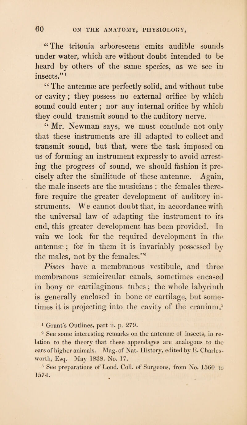 “ The tritonia arborescens emits audible sounds under water, which are without doubt intended to be heard by others of the same species, as we see in insects.”1 “ The antennae are perfectly solid, and without tube or cavity; they possess no external orifice by which sound could enter; nor any internal orifice by which they could transmit sound to the auditory nerve. “ Mr. Newman says, we must conclude not only that these instruments are ill adapted to collect and transmit sound, but that, were the task imposed on us of forming an instrument expressly to avoid arrest¬ ing the progress of sound, we should fashion it pre¬ cisely after the similitude of these antennae. Again, the male insects are the musicians ; the females there¬ fore require the greater development of auditory in¬ struments. We cannot doubt that, in accordance with the universal law of adapting the instrument to its end, this greater development has been provided. In vain we look for the required development in the antennae; for in them it is invariably possessed by the males, not by the females.”2 Pisces have a membranous vestibule, and three membranous semicircular canals, sometimes encased in bony or cartilaginous tubes; the whole labyrinth is generally enclosed in bone or cartilage, but some¬ times it is projecting into the cavity of the cranium.3 1 Grant’s Outlines, part ii. p. 279. 2 See some interesting remarks on the antennas of insects, in re¬ lation to the theory that these appendages are analogous to the ears of higher animals. Mag. of Nat. History, edited by E. Charles- worth, Esq. May 1838. No. 17. 3 See preparations of Lond. Coll, of Surgeons, from No. 1560 to 1574.