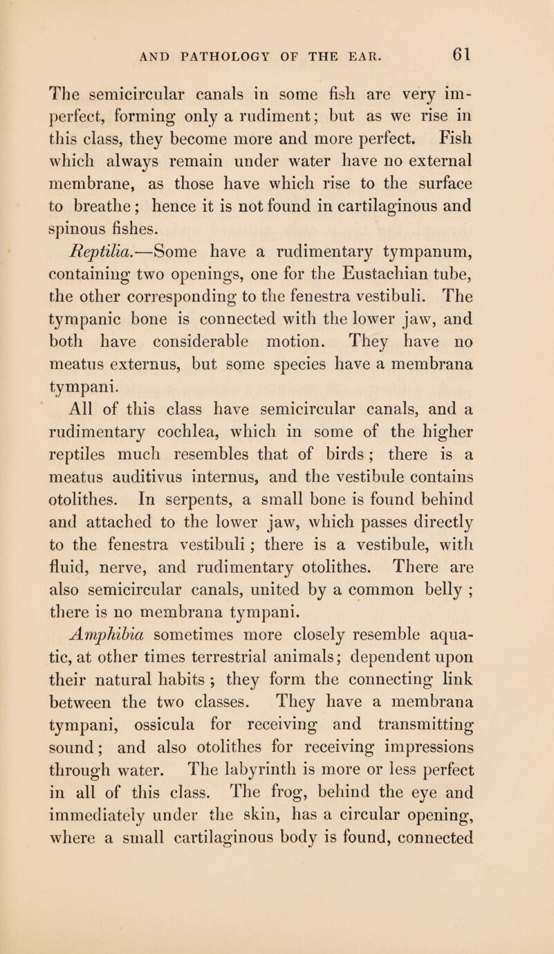 The semicircular canals in some fish are very im¬ perfect, forming only a rudiment; but as we rise in this class, they become more and more perfect. Fish which always remain under water have no external membrane, as those have which rise to the surface to breathe ; hence it is not found in cartilaginous and spinous fishes. Reptilia.—Some have a rudimentary tympanum, containing two openings, one for the Eustachian tube, the other corresponding to the fenestra vestibuli. The tympanic bone is connected with the lower jaw, and both have considerable motion. They have no meatus externus, but some species have a membrana tympani. All of this class have semicircular canals, and a rudimentary cochlea, which in some of the higher reptiles much resembles that of birds; there is a meatus auditivus internus, and the vestibule contains otolithes. In serpents, a small bone is found behind and attached to the lower jaw, which passes directly to the fenestra vestibuli; there is a vestibule, with fluid, nerve, and rudimentary otolithes. There are also semicircular canals, united by a common belly ; there is no membrana tympani. Amphibia sometimes more closely resemble aqua¬ tic, at other times terrestrial animals; dependent upon their natural habits ; they form the connecting link between the two classes. They have a membrana tympani, ossicula for receiving and transmitting sound; and also otolithes for receiving impressions through water. The labyrinth is more or less perfect in all of this class. The frog, behind the eye and immediately under the skin, has a circular opening, where a small cartilaginous body is found, connected