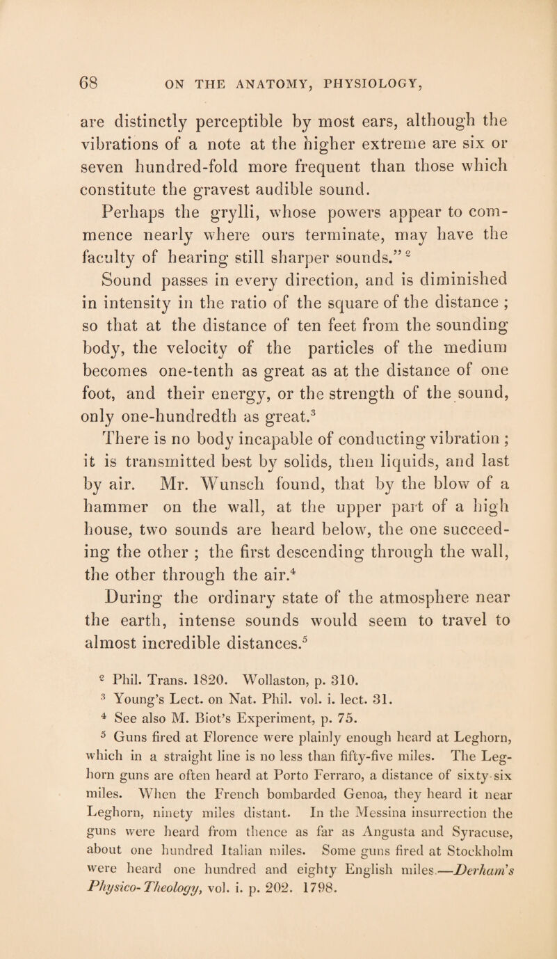 are distinctly perceptible by most ears, although the vibrations of a note at the higher extreme are six or seven hundred-fold more frequent than those which constitute the gravest audible sound. Perhaps the grylli, whose powers appear to com¬ mence nearly where ours terminate, may have the faculty of hearing still sharper sounds.”2 Sound passes in every direction, and is diminished in intensity in the ratio of the square of the distance ; so that at the distance of ten feet from the sounding body, the velocity of the particles of the medium becomes one-tenth as great as at the distance of one foot, and their energy, or the strength of the sound, only one-hundredth as great.3 There is no body incapable of conducting vibration ; it is transmitted best by solids, then liquids, and last by air. Mr. Wunsch found, that b}^ the blow of a hammer on the wall, at the upper part of a high house, two sounds are heard below, the one succeed¬ ing the other ; the first descending through the wall, the other through the air.4 During the ordinary state of the atmosphere near the earth, intense sounds would seem to travel to almost incredible distances.5 2 Phil. Trans. 1820. Wollaston, p. 310. 3 Young’s Lect. on Nat. Phil. vol. i. lect. 31. 4 See also M. Biot’s Experiment, p. 75. 5 Guns fired at Florence were plainly enough heard at Leghorn, which in a straight line is no less than fifty-five miles. The Leg¬ horn guns are often heard at Porto Ferraro, a distance of sixty-six miles. When the French bombarded Genoa, they heard it near Leghorn, ninety miles distant. In the Messina insurrection the guns were heard from thence as far as Angusta and Syracuse, about one hundred Italian miles. Some guns fired at Stockholm were heard one hundred and eighty English miles.—Derhams Physico-Theology, vol. i. p. 202. 1798.