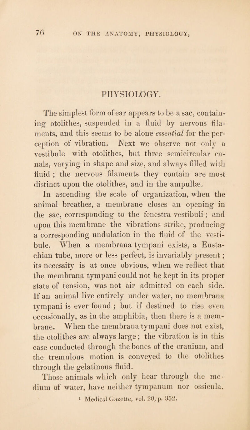 PHYSIOLOGY. The simplest form of ear appears to be a sac, contain¬ ing otolithes, suspended in a fluid by nervous fila¬ ments, and this seems to be alone essential for the per¬ ception of vibration. Next we observe not only a vestibule with otolithes, but three semicircular ca¬ nals, varying in shape and size, and always filled with fluid ; the nervous filaments they contain are most distinct upon the otolithes, and in the ampullae. In ascending the scale of organization, when the animal breathes, a membrane closes an opening in the sac, corresponding to the fenestra vestibuli; and upon this membrane the vibrations strike, producing a corresponding undulation in the fluid of the vesti¬ bule. When a membrana tympani exists, a Eusta¬ chian tube, more or less perfect, is invariably present; its necessity is at once obvious, when we reflect that the membrana tympani could not be kept in its proper state of tension, was not air admitted on each side. If an animal live entirely under water, no membrana tympani is ever found ; but if destined to rise even occasionally, as in the amphibia, then there is a mem¬ brane. When the membrana tympani does not exist, the otolithes are always large; the vibration is in this case conducted through the bones of the cranium, and the tremulous motion is conveyed to the otolithes through the gelatinous fluid. Those animals which only hear through the me¬ dium of water, have neither tympanum nor ossicula. 1 Medical Gazette, vol. 20, p. 352.