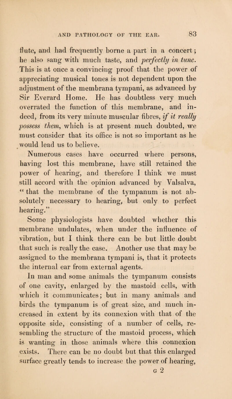 flute, and had frequently borne a part in a concert; he also sang with much taste, and perfectly in tune. This is at once a convincing proof that the power of appreciating musical tones is not dependent upon the adjustment of the membrana tympani, as advanced by Sir Everard Home. He has doubtless very much overrated the function of this membrane, and in¬ deed, from its very minute muscular fibres, if it really possess them, which is at present much doubted, we must consider that its office is not so important as he would lead us to believe. Numerous cases have occurred where persons, having lost this membrane, have still retained the power of hearing, and therefore I think we must still accord with the opinion advanced by Valsalva, “ that the membrane of the tympanum is not ab¬ solutely necessary to hearing, but only to perfect hearing.” Some physiologists have doubted whether this membrane undulates, when under the influence of vibration, but I think there can be but little doubt that such is really the case. Another use that may be assigned to the membrana tympani is, that it protects the internal ear from external agents. In man and some animals the tympanum consists of one cavity, enlarged by the mastoid cells, with which it communicates; but in many animals and birds the tympanum is of great size, and much in¬ creased in extent by its connexion with that of the opposite side, consisting of a number of cells, re¬ sembling the structure of the mastoid process, which is wanting in those animals where this connexion exists. There can be no doubt but that this enlarged <D surface greatly tends to increase the power of hearing,