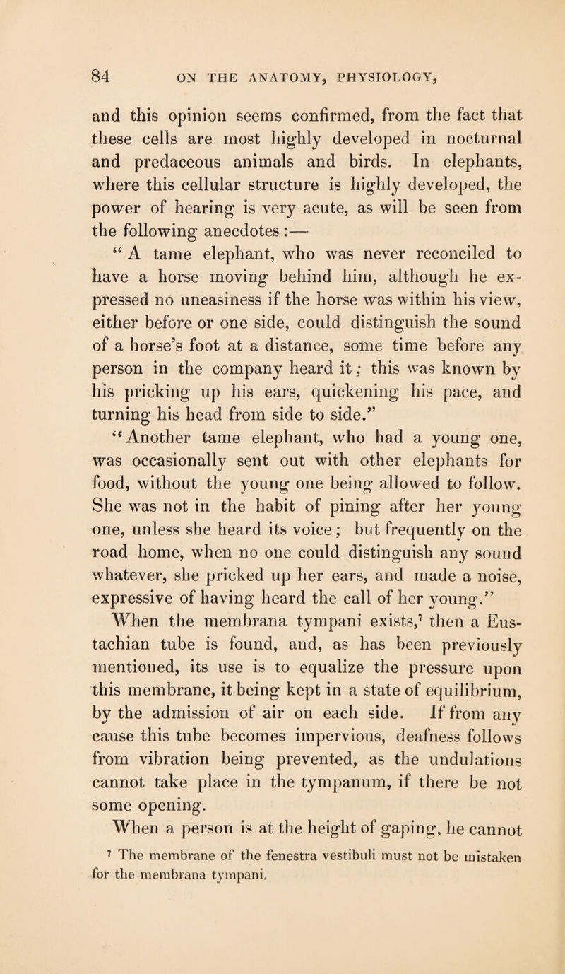 and this opinion seems confirmed, from the fact that these cells are most highly developed in nocturnal and predaceous animals and birds. In elephants, where this cellular structure is highly developed, the power of hearing is very acute, as will be seen from the following anecdotes:— “ A tame elephant, who was never reconciled to have a horse moving behind him, although he ex¬ pressed no uneasiness if the horse was within his view, either before or one side, could distinguish the sound of a horse’s foot at a distance, some time before any person in the company heard it; this was known by his pricking up his ears, quickening his pace, and turning his head from side to side.” <c Another tame elephant, who had a young one, was occasionally sent out with other elephants for food, without the young one being allowed to follow. She was not in the habit of pining after her young one, unless she heard its voice; but frequently on the road home, when no one could distinguish any sound whatever, she pricked up her ears, and made a noise, expressive of having heard the call of her young.” When the membrana tympani exists,7 then a Eus¬ tachian tube is found, and, as has been previously mentioned, its use is to equalize the pressure upon this membrane, it being kept in a state of equilibrium, by the admission of air on each side. If from any cause this tube becomes impervious, deafness follows from vibration being prevented, as the undulations cannot take place in the tympanum, if there be not some opening. When a person is at the height of gaping, he cannot 7 The membrane of the fenestra vestibuli must not be mistaken for the membrana tympani.