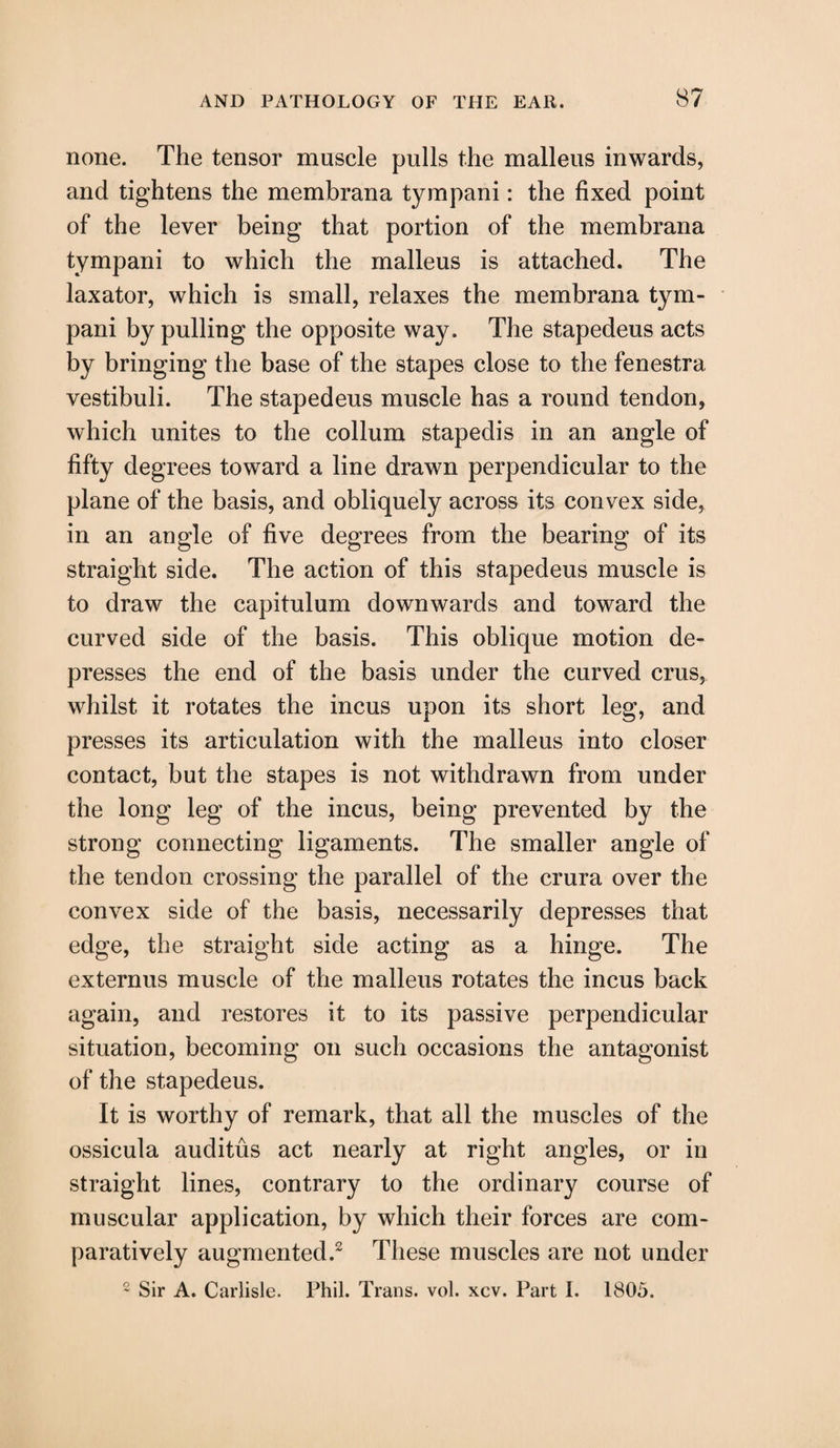 none. The tensor muscle pulls the malleus inwards, and tightens the membrana tympani: the fixed point of the lever being that portion of the membrana tympani to which the malleus is attached. The laxator, which is small, relaxes the membrana tym¬ pani by pulling the opposite way. The stapedeus acts by bringing the base of the stapes close to the fenestra vestibuli. The stapedeus muscle has a round tendon, which unites to the eollum stapedis in an angle of fifty degrees toward a line drawn perpendicular to the plane of the basis, and obliquely across its convex side, in an angle of five degrees from the bearing of its straight side. The action of this stapedeus muscle is to draw the capitulum downwards and toward the curved side of the basis. This oblique motion de¬ presses the end of the basis under the curved crus, whilst it rotates the incus upon its short leg, and presses its articulation with the malleus into closer contact, but the stapes is not withdrawn from under the long leg of the incus, being prevented by the strong connecting ligaments. The smaller angle of the tendon crossing the parallel of the crura over the convex side of the basis, necessarily depresses that edge, the straight side acting as a hinge. The externus muscle of the malleus rotates the incus back again, and restores it to its passive perpendicular situation, becoming on such occasions the antagonist of the stapedeus. It is worthy of remark, that all the muscles of the ossicula auditus act nearly at right angles, or in straight lines, contrary to the ordinary course of muscular application, by which their forces are com¬ paratively augmented.2 These muscles are not under 2 Sir A. Carlisle. Phil. Trans, vol. xcv. Part I. 1805.
