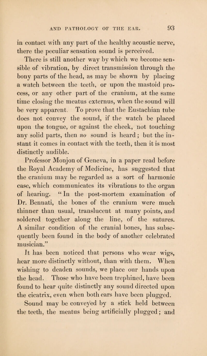 in contact with any part of the healthy acoustic nerve, there the peculiar sensation sound is perceived. There is still another way by which we become sen¬ sible of vibration, by direct transmission through the bony parts of the head, as may be shown by placing a watch between the teeth, or upon the mastoid pro¬ cess, or any other part of the cranium, at the same time closing the meatus externus, when the sound will be very apparent. To prove that the Eustachian tube does not convey the sound, if the watch be placed upon the tongue, or against the cheek, not touching any solid parts, then no sound is heard ; but the in¬ stant it comes in contact with the teeth, then it is most distinctly audible. Professor Monjon of Geneva, in a paper read before the Royal Academy of Medicine, has suggested that the cranium may be regarded as a sort of harmonic case, which communicates its vibrations to the organ of hearing. “ In the post-mortem examination of Dr. Bennati, the bones of the cranium were much thinner than usual, translucent at many points, and soldered together along the line, of the sutures. A similar condition of the cranial bones, has subse¬ quently been found in the body of another celebrated musician.” It has been noticed that persons who wear wigs, hear more distinctly without, than with them. When wishing to deaden sounds, we place our hands upon the head. Those who have been trephined, have been found to hear quite distinctly any sound directed upon the cicatrix, even when both ears have been plugged. Sound may be conveyed by a stick held between the teeth, the meatus being artificially plugged; and