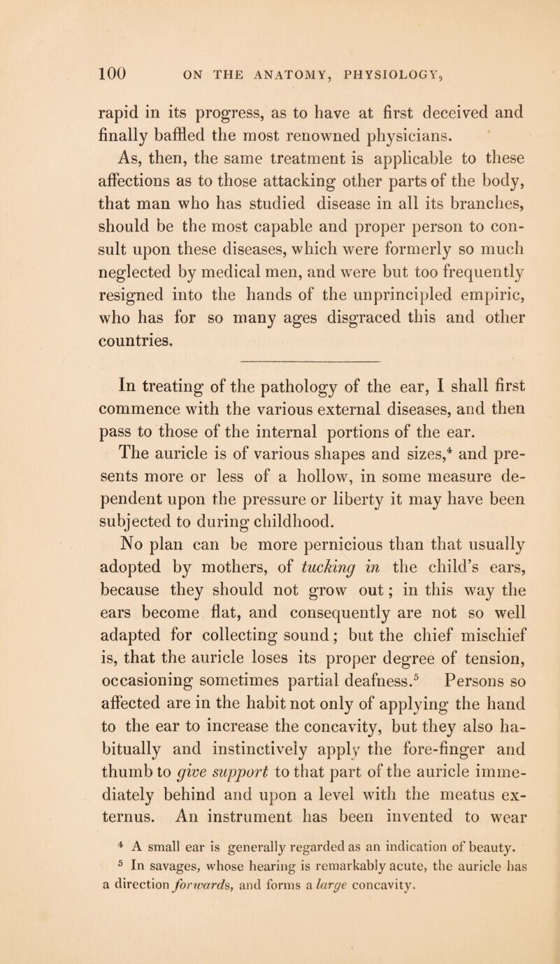 rapid in its progress, as to have at first deceived and finally baffled the most renowned physicians. As, then, the same treatment is applicable to these affections as to those attacking other parts of the body, that man who has studied disease in all its branches, should be the most capable and proper person to con¬ sult upon these diseases, which were formerly so much neglected by medical men, and were but too frequently resigned into the hands of the unprincipled empiric, who has for so many ages disgraced this and other countries. In treating of the pathology of the ear, I shall first commence with the various external diseases, and then pass to those of the internal portions of the ear. The auricle is of various shapes and sizes,4 and pre¬ sents more or less of a hollow, in some measure de¬ pendent upon the pressure or liberty it may have been subjected to during childhood. No plan can be more pernicious than that usually adopted by mothers, of tucking in the child’s ears, because they should not grow out; in this way the ears become flat, and consequently are not so well adapted for collecting sound; but the chief mischief is, that the auricle loses its proper degree of tension, occasioning sometimes partial deafness.5 Persons so affected are in the habit not only of applying the hand to the ear to increase the concavity, but they also ha¬ bitually and instinctively apply the fore-finger and thumb to give support to that part of the auricle imme¬ diately behind and upon a level with the meatus ex¬ tern us. An instrument has been invented to wear 4 A small ear is generally regarded as an indication of beauty. 5 In savages, whose hearing is remarkably acute, the auricle has a direction forwards, and forms a large concavity.