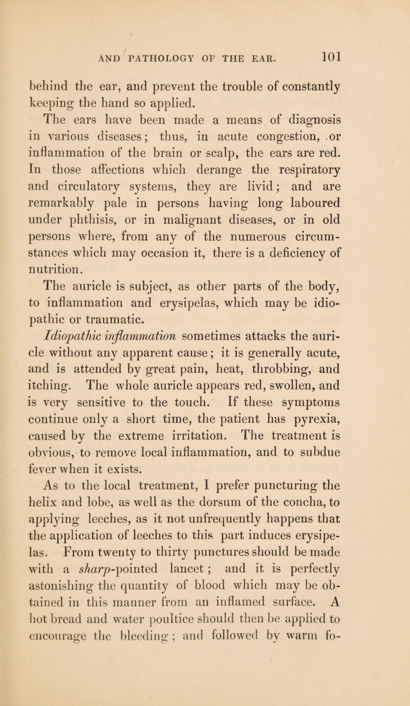behind the ear, and prevent the trouble of constantly keeping the hand so applied. The ears have been made a means of diagnosis in various diseases; thus, in acute congestion, .or inflammation of the brain or scalp, the ears are red. In those affections which derange the respiratory and circulatory systems, they are livid; and are remarkably pale in persons having long laboured under phthisis, or in malignant diseases, or in old persons where, from any of the numerous circum¬ stances which may occasion it, there is a deficiency of nutrition. The auricle is subject, as other parts of the body, to inflammation and erysipelas, which may be idio¬ pathic or traumatic. Idiopathic inflammation sometimes attacks the auri¬ cle without any apparent cause; it is generally acute, and is attended by great pain, heat, throbbing, and itching. The whole auricle appears red, swollen, and is very sensitive to the touch. If these symptoms continue only a short time, the patient has pyrexia, caused by the extreme irritation. The treatment is obvious, to remove local inflammation, and to subdue fever when it exists. As to the local treatment, I prefer puncturing the helix and lobe, as well as the dorsum of the concha, to applying leeches, as it not unfrequently happens that the application of leeches to this part induces erysipe¬ las. From twenty to thirty punctures should be made with a s^arp-pointed lancet; and it is perfectly astonishing the quantity of blood which may be ob¬ tained in this manner from an inflamed surface. A hot bread and water poultice should then be applied to encourage the bleeding ; and followed by warm fo-