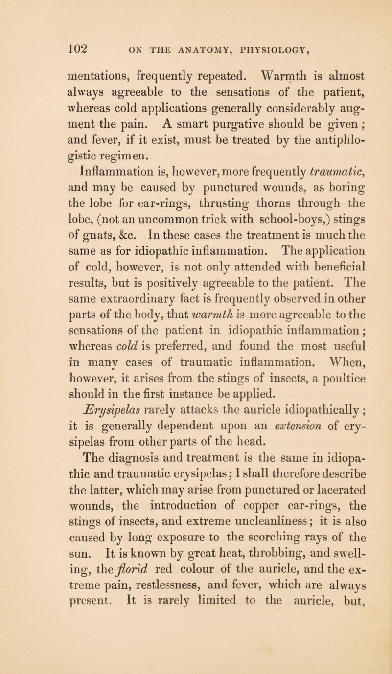 mentations, frequently repeated. Warmth is almost always agreeable to the sensations of the patient, whereas cold applications generally considerably aug¬ ment the pain. A smart purgative should be given ; and fever, if it exist, must be treated by the antiphlo¬ gistic regimen. Inflammation is, however, more frequently traumatic, and may be caused by punctured wounds, as boring the lobe for ear-rings, thrusting thorns through the lobe, (not an uncommon trick with school-boys,) stings of gnats, &c. In these cases the treatment is much the same as for idiopathic inflammation. The application of cold, however, is not only attended with beneficial results, but is positively agreeable to the patient. The same extraordinary fact is frequently observed in other parts of the body, that warmth is more agreeable to the sensations of the patient in idiopathic inflammation ; whereas cold is preferred, and found the most useful in many cases of traumatic inflammation. When, however, it arises from the stings of insects, a poultice should in the first instance be applied. Erysipelas rarely attacks the auricle idiopathically; it is generally dependent upon an extension of ery¬ sipelas from other parts of the head. The diagnosis and treatment is the same in idiopa¬ thic and traumatic erysipelas; I shall therefore describe the latter, which may arise from punctured or lacerated wounds, the introduction of copper ear-rings, the stings of insects, and extreme uncleanliness; it is also caused by long exposure to the scorching rays of the sun. It is known by great heat, throbbing, and swell¬ ing, the florid red colour of the auricle, and the ex¬ treme pain, restlessness, and fever, which are always present. It is rarely limited to the auricle, but,